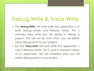 Debug.Write & Trace.Write
 The Debug.Write will work while the application is in
both Debug Mode and Release Mode. This is
normally used while you are going to debug a
project. This will not be work when you will define
some debug points to your project.
 But the Trace.write will work while the application is
only in Release Mode. This is used in released version
of an application. This will compiled when you will
define debug points in your project.
 