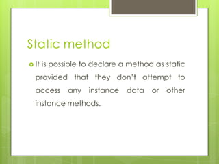 Static method
 It is possible to declare a method as static
provided that they don’t attempt to
access any instance data or other
instance methods.
 