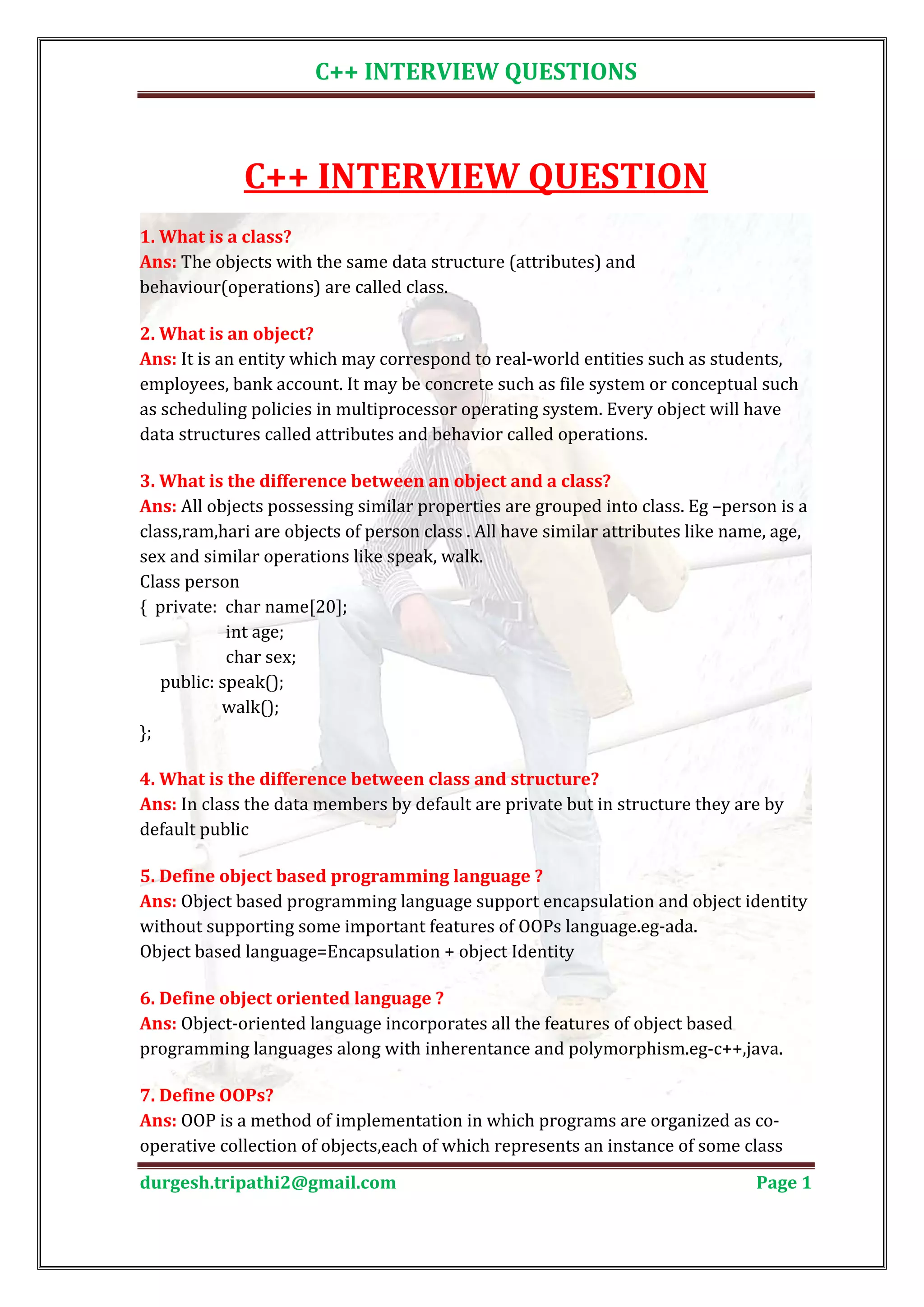 C++ INTERVIEW QUESTIONS C++ INTERVIEW QUESTION Ans: The objects with the same data structure (attributes) and 1. What is a class? behaviour(operations) are called class. Ans: It is an entity which may correspond to real-world entities such as students, 2. What is an object? employees, bank account. It may be concrete such as file system or conceptual such as scheduling policies in multiprocessor operating system. Every object will have data structures called attributes and behavior called operations. Ans: All objects possessing similar properties are grouped into class. Eg –person is a 3. What is the difference between an object and a class? class,ram,hari are objects of person class . All have similar attributes like name, age, sex and similar operations like speak, walk. Class person { private: char name[20]; int age; char sex; public: speak(); walk(); }; Ans: In class the data members by default are private but in structure they are by 4. What is the difference between class and structure? default public Ans: Object based programming language support encapsulation and object identity 5. Define object based programming language ? without supporting some important features of OOPs language.eg-ada. Object based language=Encapsulation + object Identity Ans: Object-oriented language incorporates all the features of object based 6. Define object oriented language ? programming languages along with inherentance and polymorphism.eg-c++,java. Ans: OOP is a method of implementation in which programs are organized as co- 7. Define OOPs? operative collection of objects,each of which represents an instance of some class durgesh.tripathi2@gmail.com Page 1 