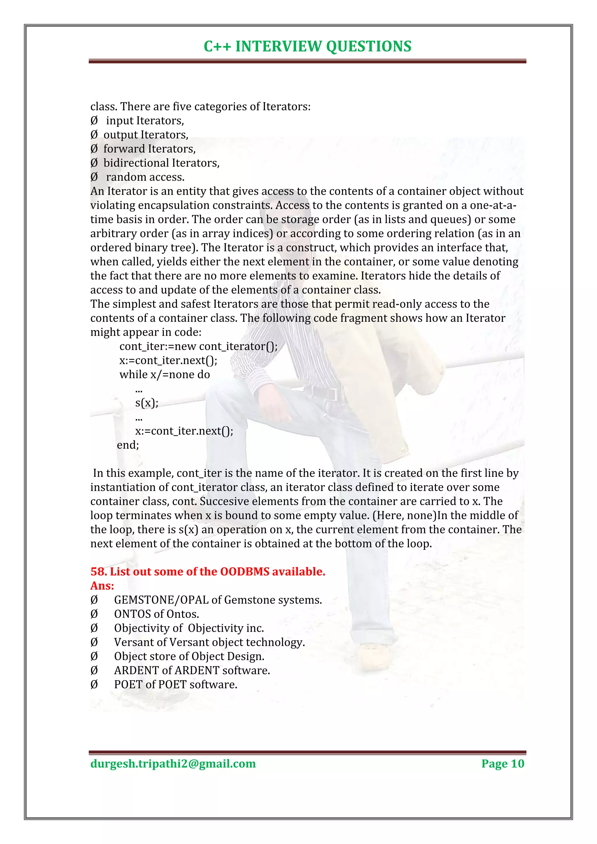 C++ INTERVIEW QUESTIONS class. There are five categories of Iterators: Ø input Iterators, Ø output Iterators, Ø forward Iterators, Ø bidirectional Iterators, Ø random access. An Iterator is an entity that gives access to the contents of a container object without violating encapsulation constraints. Access to the contents is granted on a one-at-a- time basis in order. The order can be storage order (as in lists and queues) or some arbitrary order (as in array indices) or according to some ordering relation (as in an ordered binary tree). The Iterator is a construct, which provides an interface that, when called, yields either the next element in the container, or some value denoting the fact that there are no more elements to examine. Iterators hide the details of access to and update of the elements of a container class. The simplest and safest Iterators are those that permit read-only access to the contents of a container class. The following code fragment shows how an Iterator might appear in code: cont_iter:=new cont_iterator(); x:=cont_iter.next(); while x/=none do ... s(x); ... x:=cont_iter.next(); end; In this example, cont_iter is the name of the iterator. It is created on the first line by instantiation of cont_iterator class, an iterator class defined to iterate over some container class, cont. Succesive elements from the container are carried to x. The loop terminates when x is bound to some empty value. (Here, none)In the middle of the loop, there is s(x) an operation on x, the current element from the container. The next element of the container is obtained at the bottom of the loop. 58. List out some of the OODBMS available. Ø GEMSTONE/OPAL of Gemstone systems. Ans: Ø ONTOS of Ontos. Ø Objectivity of Objectivity inc. Ø Versant of Versant object technology. Ø Object store of Object Design. Ø ARDENT of ARDENT software. Ø POET of POET software. durgesh.tripathi2@gmail.com Page 10 