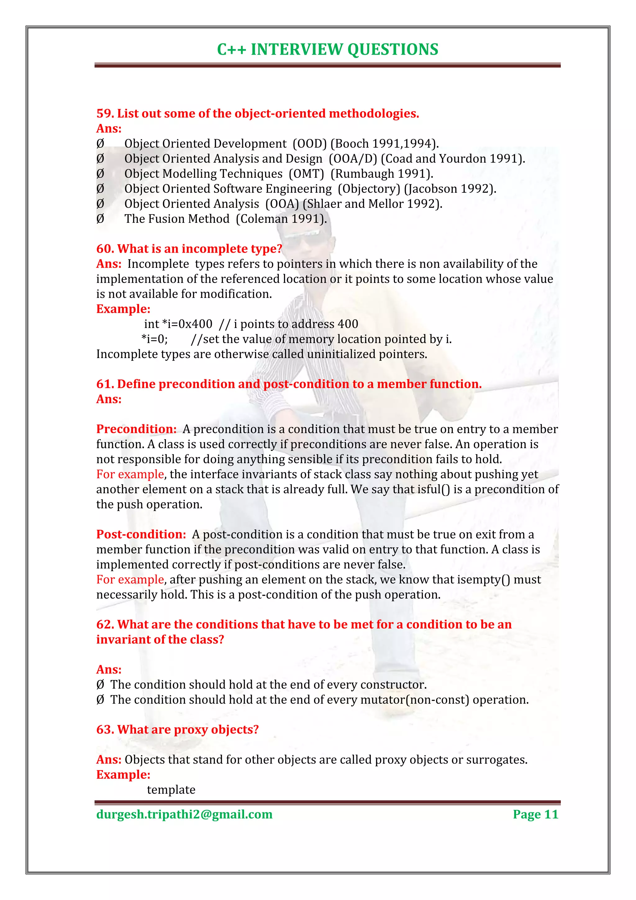 C++ INTERVIEW QUESTIONS 59. List out some of the object-oriented methodologies. Ø Object Oriented Development (OOD) (Booch 1991,1994). Ans: Ø Object Oriented Analysis and Design (OOA/D) (Coad and Yourdon 1991). Ø Object Modelling Techniques (OMT) (Rumbaugh 1991). Ø Object Oriented Software Engineering (Objectory) (Jacobson 1992). Ø Object Oriented Analysis (OOA) (Shlaer and Mellor 1992). Ø The Fusion Method (Coleman 1991). Ans: Incomplete types refers to pointers in which there is non availability of the 60. What is an incomplete type? implementation of the referenced location or it points to some location whose value is not available for modification. int *i=0x400 // i points to address 400 Example: *i=0; //set the value of memory location pointed by i. Incomplete types are otherwise called uninitialized pointers. 61. Define precondition and post-condition to a member function. Ans: Precondition: A precondition is a condition that must be true on entry to a member function. A class is used correctly if preconditions are never false. An operation is not responsible for doing anything sensible if its precondition fails to hold. For example, the interface invariants of stack class say nothing about pushing yet another element on a stack that is already full. We say that isful() is a precondition of the push operation. Post-condition: A post-condition is a condition that must be true on exit from a member function if the precondition was valid on entry to that function. A class is implemented correctly if post-conditions are never false. For example, after pushing an element on the stack, we know that isempty() must necessarily hold. This is a post-condition of the push operation. 62. What are the conditions that have to be met for a condition to be an invariant of the class? Ø The condition should hold at the end of every constructor. Ans: Ø The condition should hold at the end of every mutator(non-const) operation. 63. What are proxy objects? Ans: Objects that stand for other objects are called proxy objects or surrogates. template Example: durgesh.tripathi2@gmail.com Page 11 