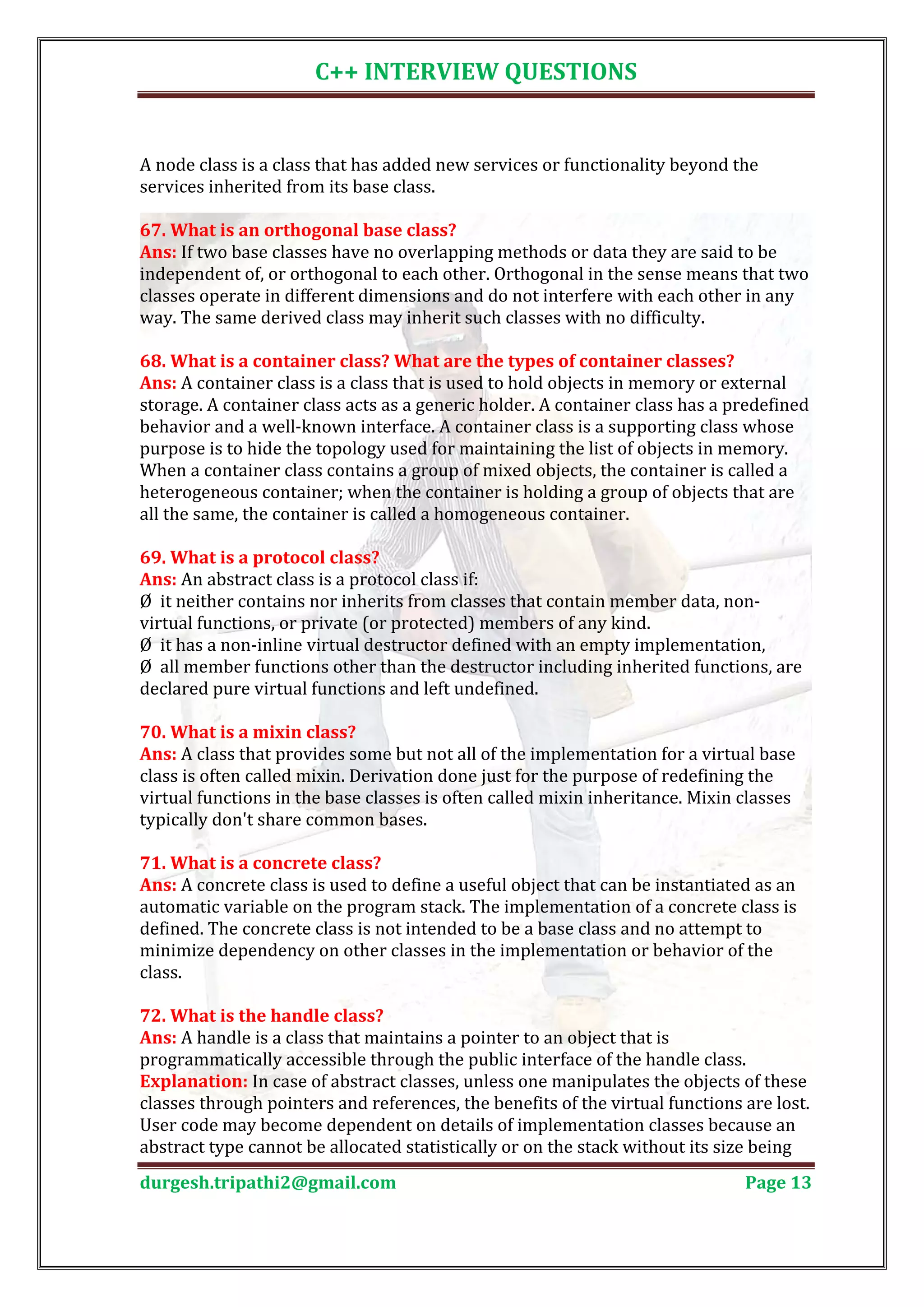 C++ INTERVIEW QUESTIONS A node class is a class that has added new services or functionality beyond the services inherited from its base class. Ans: If two base classes have no overlapping methods or data they are said to be 67. What is an orthogonal base class? independent of, or orthogonal to each other. Orthogonal in the sense means that two classes operate in different dimensions and do not interfere with each other in any way. The same derived class may inherit such classes with no difficulty. Ans: A container class is a class that is used to hold objects in memory or external 68. What is a container class? What are the types of container classes? storage. A container class acts as a generic holder. A container class has a predefined behavior and a well-known interface. A container class is a supporting class whose purpose is to hide the topology used for maintaining the list of objects in memory. When a container class contains a group of mixed objects, the container is called a heterogeneous container; when the container is holding a group of objects that are all the same, the container is called a homogeneous container. Ans: An abstract class is a protocol class if: 69. What is a protocol class? Ø it neither contains nor inherits from classes that contain member data, non- virtual functions, or private (or protected) members of any kind. Ø it has a non-inline virtual destructor defined with an empty implementation, Ø all member functions other than the destructor including inherited functions, are declared pure virtual functions and left undefined. Ans: A class that provides some but not all of the implementation for a virtual base 70. What is a mixin class? class is often called mixin. Derivation done just for the purpose of redefining the virtual functions in the base classes is often called mixin inheritance. Mixin classes typically don't share common bases. Ans: A concrete class is used to define a useful object that can be instantiated as an 71. What is a concrete class? automatic variable on the program stack. The implementation of a concrete class is defined. The concrete class is not intended to be a base class and no attempt to minimize dependency on other classes in the implementation or behavior of the class. Ans: A handle is a class that maintains a pointer to an object that is 72. What is the handle class? programmatically accessible through the public interface of the handle class. Explanation: In case of abstract classes, unless one manipulates the objects of these classes through pointers and references, the benefits of the virtual functions are lost. User code may become dependent on details of implementation classes because an abstract type cannot be allocated statistically or on the stack without its size being durgesh.tripathi2@gmail.com Page 13 
