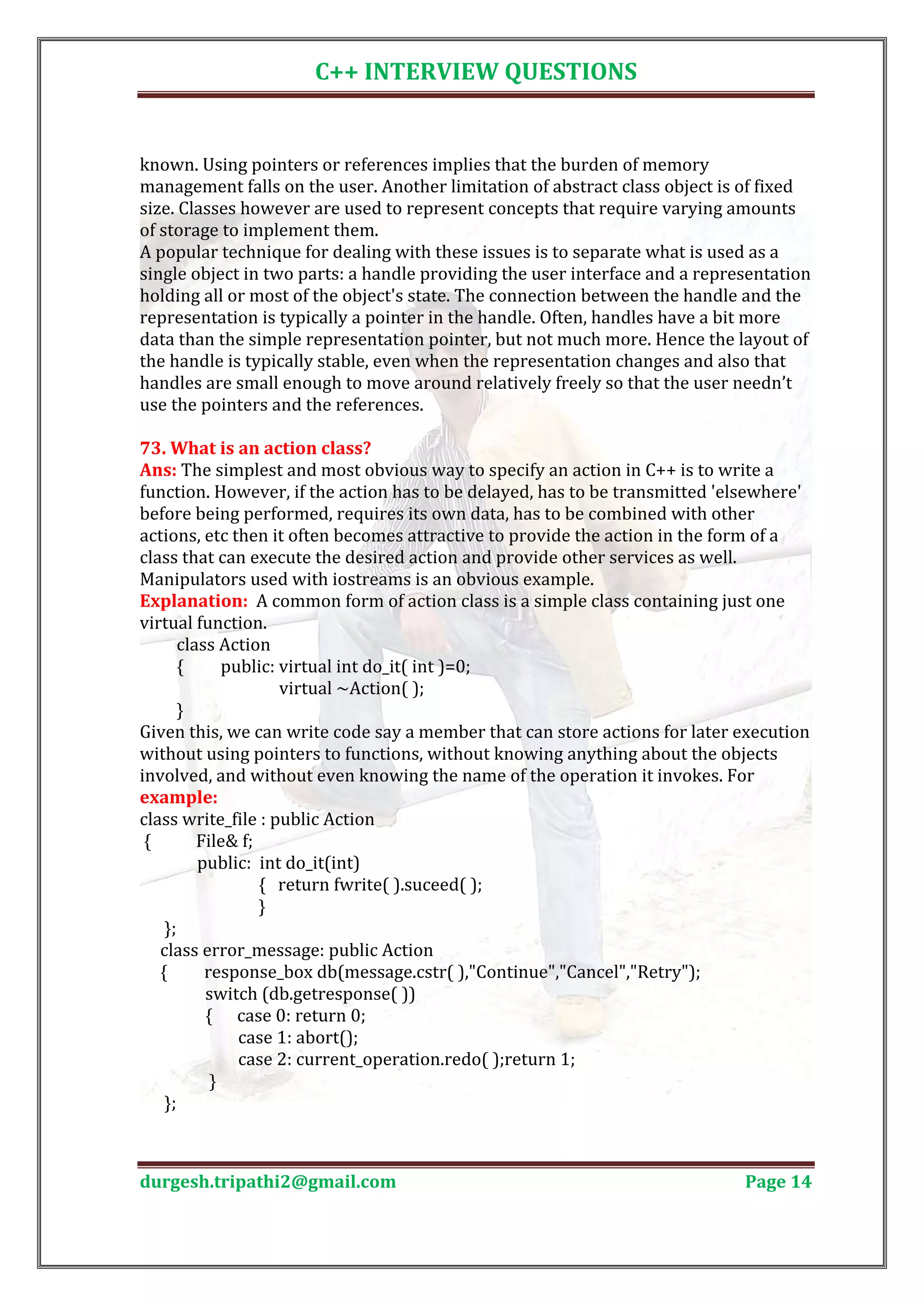 C++ INTERVIEW QUESTIONS known. Using pointers or references implies that the burden of memory management falls on the user. Another limitation of abstract class object is of fixed size. Classes however are used to represent concepts that require varying amounts of storage to implement them. A popular technique for dealing with these issues is to separate what is used as a single object in two parts: a handle providing the user interface and a representation holding all or most of the object's state. The connection between the handle and the representation is typically a pointer in the handle. Often, handles have a bit more data than the simple representation pointer, but not much more. Hence the layout of the handle is typically stable, even when the representation changes and also that handles are small enough to move around relatively freely so that the user needn’t use the pointers and the references. Ans: The simplest and most obvious way to specify an action in C++ is to write a 73. What is an action class? function. However, if the action has to be delayed, has to be transmitted 'elsewhere' before being performed, requires its own data, has to be combined with other actions, etc then it often becomes attractive to provide the action in the form of a class that can execute the desired action and provide other services as well. Manipulators used with iostreams is an obvious example. Explanation: A common form of action class is a simple class containing just one virtual function. class Action { public: virtual int do_it( int )=0; virtual ~Action( ); } Given this, we can write code say a member that can store actions for later execution without using pointers to functions, without knowing anything about the objects involved, and without even knowing the name of the operation it invokes. For class write_file : public Action example: { File& f; public: int do_it(int) { return fwrite( ).suceed( ); } }; class error_message: public Action { response_box db(message.cstr( ),"Continue","Cancel","Retry"); switch (db.getresponse( )) { case 0: return 0; case 1: abort(); case 2: current_operation.redo( );return 1; } }; durgesh.tripathi2@gmail.com Page 14 