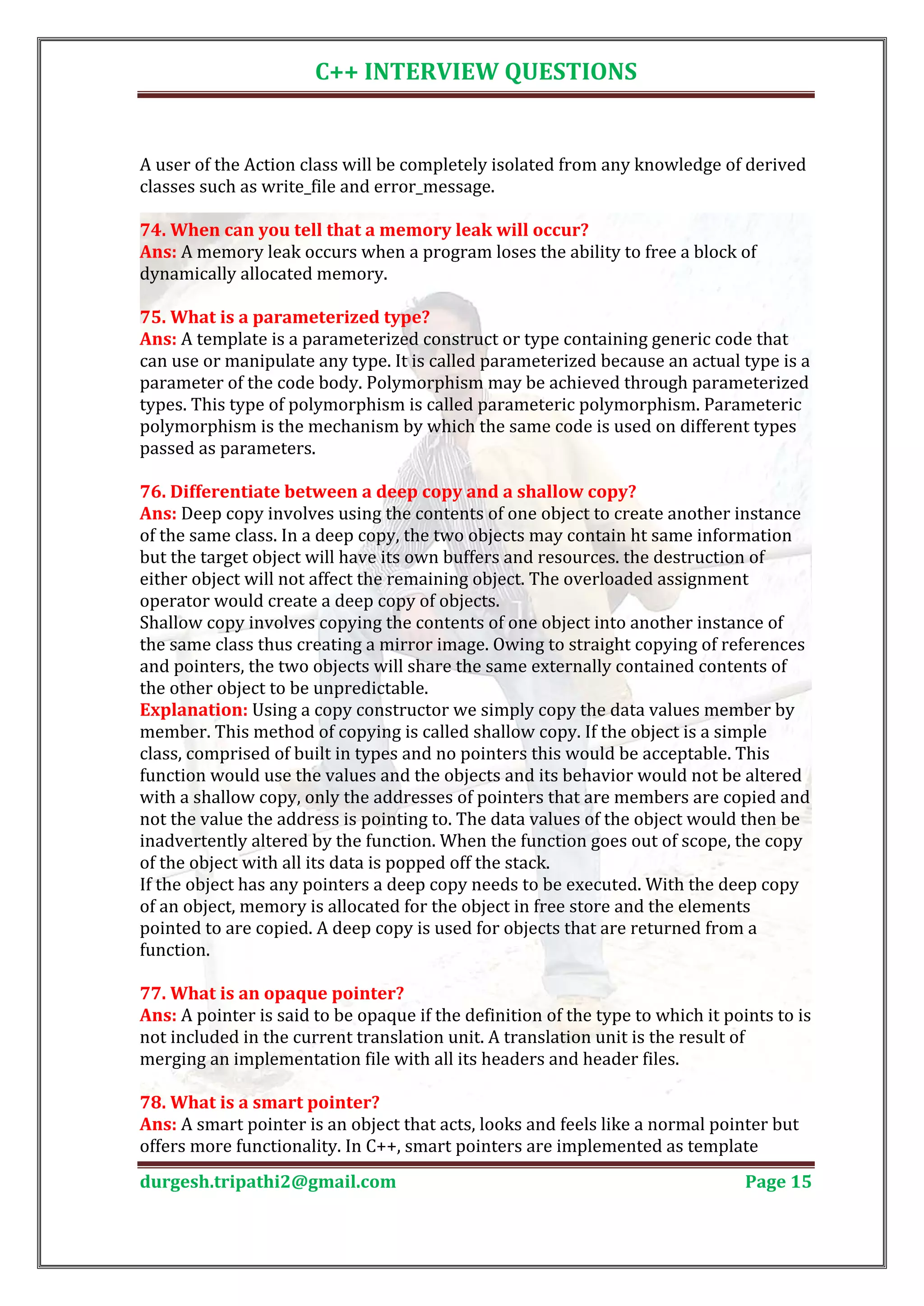 C++ INTERVIEW QUESTIONS A user of the Action class will be completely isolated from any knowledge of derived classes such as write_file and error_message. Ans: A memory leak occurs when a program loses the ability to free a block of 74. When can you tell that a memory leak will occur? dynamically allocated memory. Ans: A template is a parameterized construct or type containing generic code that 75. What is a parameterized type? can use or manipulate any type. It is called parameterized because an actual type is a parameter of the code body. Polymorphism may be achieved through parameterized types. This type of polymorphism is called parameteric polymorphism. Parameteric polymorphism is the mechanism by which the same code is used on different types passed as parameters. Ans: Deep copy involves using the contents of one object to create another instance 76. Differentiate between a deep copy and a shallow copy? of the same class. In a deep copy, the two objects may contain ht same information but the target object will have its own buffers and resources. the destruction of either object will not affect the remaining object. The overloaded assignment operator would create a deep copy of objects. Shallow copy involves copying the contents of one object into another instance of the same class thus creating a mirror image. Owing to straight copying of references and pointers, the two objects will share the same externally contained contents of the other object to be unpredictable. Explanation: Using a copy constructor we simply copy the data values member by member. This method of copying is called shallow copy. If the object is a simple class, comprised of built in types and no pointers this would be acceptable. This function would use the values and the objects and its behavior would not be altered with a shallow copy, only the addresses of pointers that are members are copied and not the value the address is pointing to. The data values of the object would then be inadvertently altered by the function. When the function goes out of scope, the copy of the object with all its data is popped off the stack. If the object has any pointers a deep copy needs to be executed. With the deep copy of an object, memory is allocated for the object in free store and the elements pointed to are copied. A deep copy is used for objects that are returned from a function. Ans: A pointer is said to be opaque if the definition of the type to which it points to is 77. What is an opaque pointer? not included in the current translation unit. A translation unit is the result of merging an implementation file with all its headers and header files. Ans: A smart pointer is an object that acts, looks and feels like a normal pointer but 78. What is a smart pointer? offers more functionality. In C++, smart pointers are implemented as template durgesh.tripathi2@gmail.com Page 15 