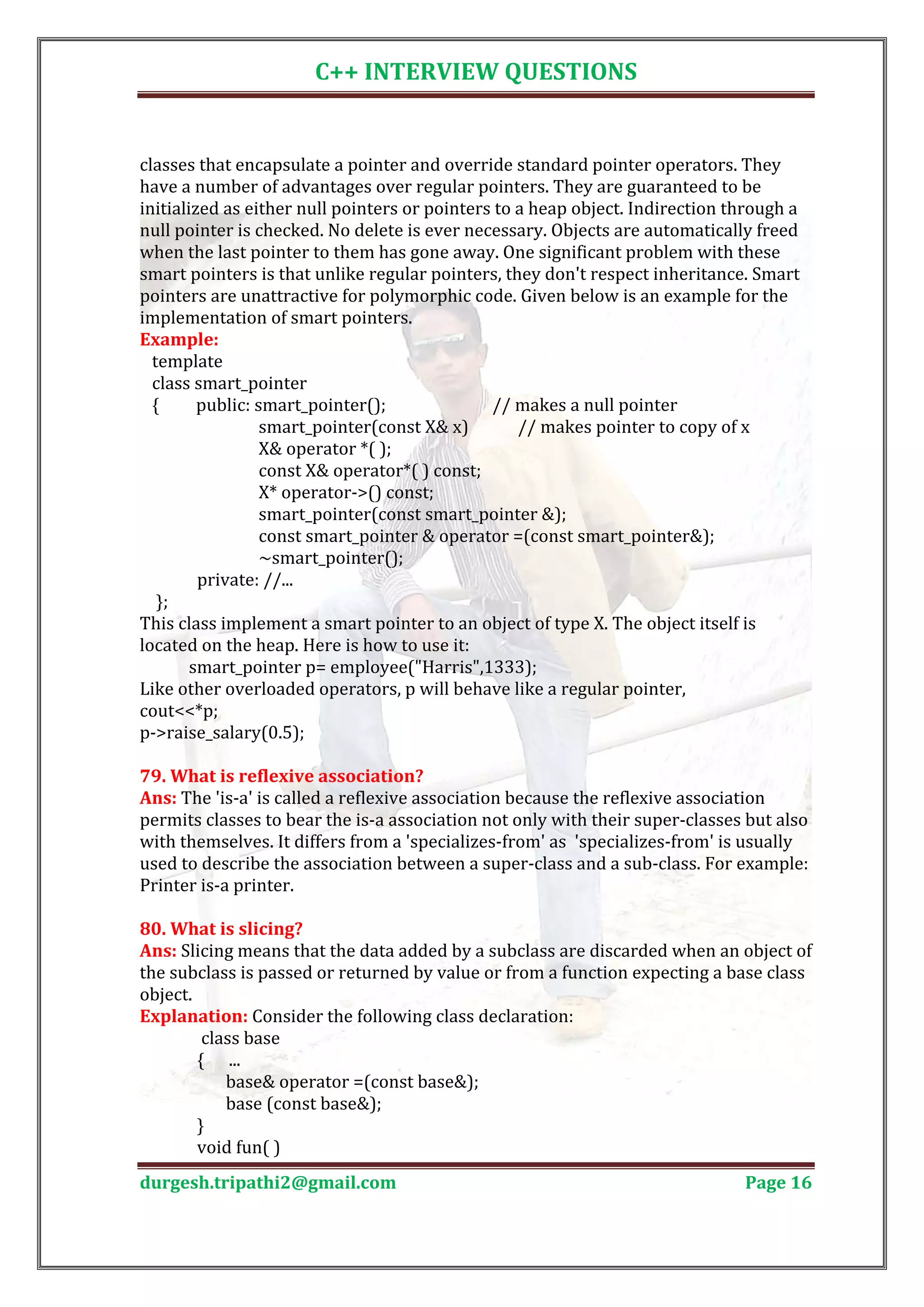 C++ INTERVIEW QUESTIONS classes that encapsulate a pointer and override standard pointer operators. They have a number of advantages over regular pointers. They are guaranteed to be initialized as either null pointers or pointers to a heap object. Indirection through a null pointer is checked. No delete is ever necessary. Objects are automatically freed when the last pointer to them has gone away. One significant problem with these smart pointers is that unlike regular pointers, they don't respect inheritance. Smart pointers are unattractive for polymorphic code. Given below is an example for the implementation of smart pointers. template Example: class smart_pointer { public: smart_pointer(); // makes a null pointer smart_pointer(const X& x) // makes pointer to copy of x X& operator *( ); const X& operator*( ) const; X* operator->() const; smart_pointer(const smart_pointer &); const smart_pointer & operator =(const smart_pointer&); ~smart_pointer(); private: //... }; This class implement a smart pointer to an object of type X. The object itself is located on the heap. Here is how to use it: smart_pointer p= employee("Harris",1333); Like other overloaded operators, p will behave like a regular pointer, cout<<*p; p->raise_salary(0.5); Ans: The 'is-a' is called a reflexive association because the reflexive association 79. What is reflexive association? permits classes to bear the is-a association not only with their super-classes but also with themselves. It differs from a 'specializes-from' as 'specializes-from' is usually used to describe the association between a super-class and a sub-class. For example: Printer is-a printer. Ans: Slicing means that the data added by a subclass are discarded when an object of 80. What is slicing? the subclass is passed or returned by value or from a function expecting a base class object. Explanation: Consider the following class declaration: class base { ... base& operator =(const base&); base (const base&); } void fun( ) durgesh.tripathi2@gmail.com Page 16 