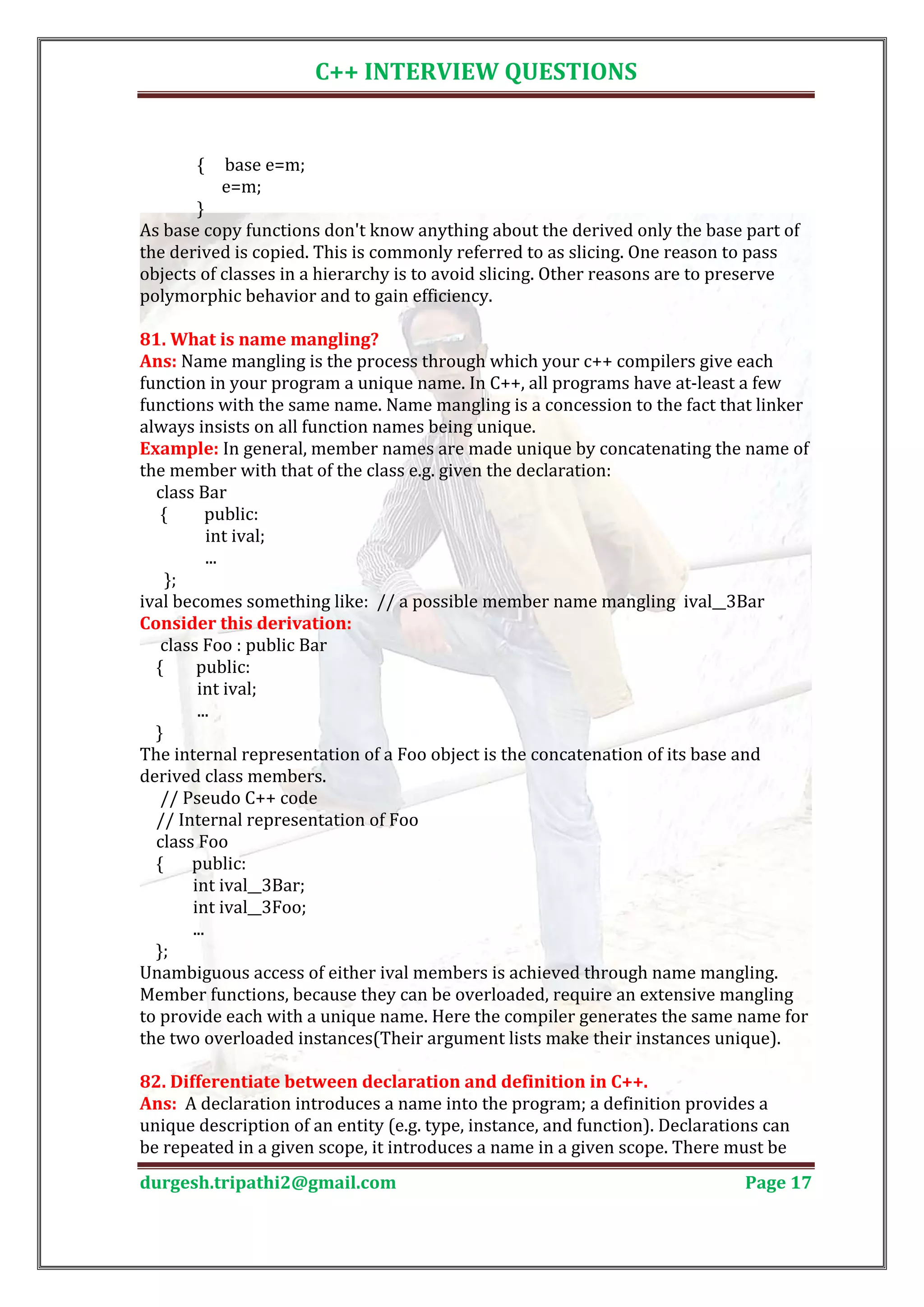 C++ INTERVIEW QUESTIONS { base e=m; e=m; } As base copy functions don't know anything about the derived only the base part of the derived is copied. This is commonly referred to as slicing. One reason to pass objects of classes in a hierarchy is to avoid slicing. Other reasons are to preserve polymorphic behavior and to gain efficiency. Ans: Name mangling is the process through which your c++ compilers give each 81. What is name mangling? function in your program a unique name. In C++, all programs have at-least a few functions with the same name. Name mangling is a concession to the fact that linker always insists on all function names being unique. Example: In general, member names are made unique by concatenating the name of the member with that of the class e.g. given the declaration: class Bar { public: int ival; ... }; ival becomes something like: // a possible member name mangling ival__3Bar class Foo : public Bar Consider this derivation: { public: int ival; ... } The internal representation of a Foo object is the concatenation of its base and derived class members. // Pseudo C++ code // Internal representation of Foo class Foo { public: int ival__3Bar; int ival__3Foo; ... }; Unambiguous access of either ival members is achieved through name mangling. Member functions, because they can be overloaded, require an extensive mangling to provide each with a unique name. Here the compiler generates the same name for the two overloaded instances(Their argument lists make their instances unique). Ans: A declaration introduces a name into the program; a definition provides a 82. Differentiate between declaration and definition in C++. unique description of an entity (e.g. type, instance, and function). Declarations can be repeated in a given scope, it introduces a name in a given scope. There must be durgesh.tripathi2@gmail.com Page 17 