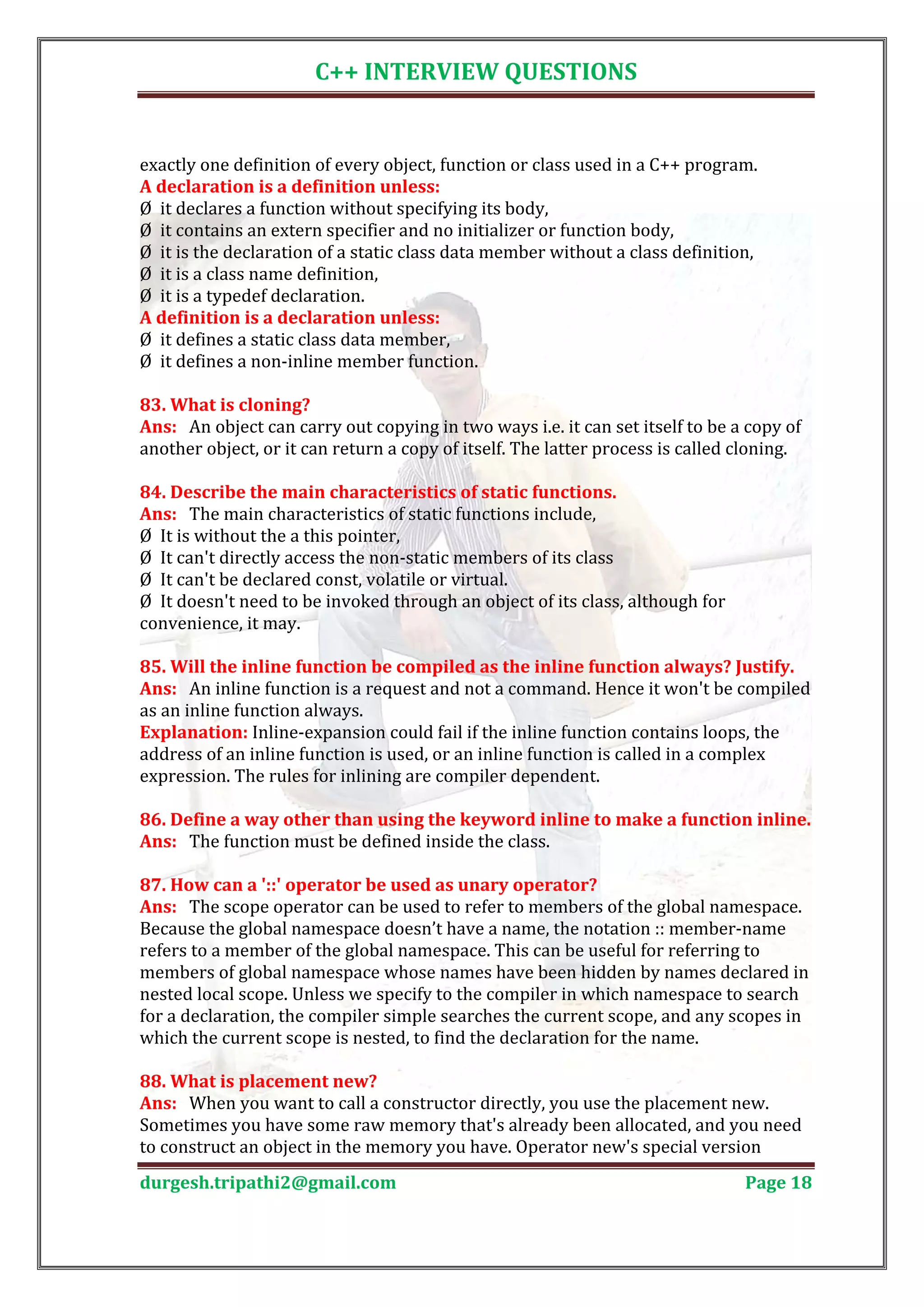 C++ INTERVIEW QUESTIONS exactly one definition of every object, function or class used in a C++ program. Ø it declares a function without specifying its body, A declaration is a definition unless: Ø it contains an extern specifier and no initializer or function body, Ø it is the declaration of a static class data member without a class definition, Ø it is a class name definition, Ø it is a typedef declaration. Ø it defines a static class data member, A definition is a declaration unless: Ø it defines a non-inline member function. Ans: An object can carry out copying in two ways i.e. it can set itself to be a copy of 83. What is cloning? another object, or it can return a copy of itself. The latter process is called cloning. Ans: The main characteristics of static functions include, 84. Describe the main characteristics of static functions. Ø It is without the a this pointer, Ø It can't directly access the non-static members of its class Ø It can't be declared const, volatile or virtual. Ø It doesn't need to be invoked through an object of its class, although for convenience, it may. Ans: An inline function is a request and not a command. Hence it won't be compiled 85. Will the inline function be compiled as the inline function always? Justify. as an inline function always. Explanation: Inline-expansion could fail if the inline function contains loops, the address of an inline function is used, or an inline function is called in a complex expression. The rules for inlining are compiler dependent. Ans: The function must be defined inside the class. 86. Define a way other than using the keyword inline to make a function inline. Ans: The scope operator can be used to refer to members of the global namespace. 87. How can a '::' operator be used as unary operator? Because the global namespace doesn’t have a name, the notation :: member-name refers to a member of the global namespace. This can be useful for referring to members of global namespace whose names have been hidden by names declared in nested local scope. Unless we specify to the compiler in which namespace to search for a declaration, the compiler simple searches the current scope, and any scopes in which the current scope is nested, to find the declaration for the name. Ans: When you want to call a constructor directly, you use the placement new. 88. What is placement new? Sometimes you have some raw memory that's already been allocated, and you need to construct an object in the memory you have. Operator new's special version durgesh.tripathi2@gmail.com Page 18 