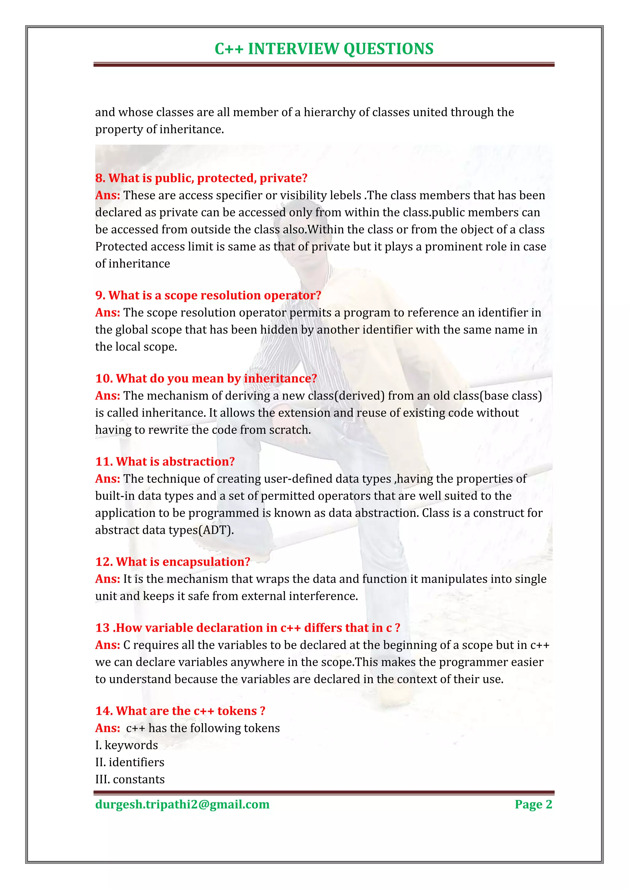 C++ INTERVIEW QUESTIONS and whose classes are all member of a hierarchy of classes united through the property of inheritance. Ans: These are access specifier or visibility lebels .The class members that has been 8. What is public, protected, private? declared as private can be accessed only from within the class.public members can be accessed from outside the class also.Within the class or from the object of a class Protected access limit is same as that of private but it plays a prominent role in case of inheritance Ans: The scope resolution operator permits a program to reference an identifier in 9. What is a scope resolution operator? the global scope that has been hidden by another identifier with the same name in the local scope. Ans: The mechanism of deriving a new class(derived) from an old class(base class) 10. What do you mean by inheritance? is called inheritance. It allows the extension and reuse of existing code without having to rewrite the code from scratch. Ans: The technique of creating user-defined data types ,having the properties of 11. What is abstraction? built-in data types and a set of permitted operators that are well suited to the application to be programmed is known as data abstraction. Class is a construct for abstract data types(ADT). Ans: It is the mechanism that wraps the data and function it manipulates into single 12. What is encapsulation? unit and keeps it safe from external interference. Ans: C requires all the variables to be declared at the beginning of a scope but in c++ 13 .How variable declaration in c++ differs that in c ? we can declare variables anywhere in the scope.This makes the programmer easier to understand because the variables are declared in the context of their use. Ans: c++ has the following tokens 14. What are the c++ tokens ? I. keywords II. identifiers III. constants durgesh.tripathi2@gmail.com Page 2 
