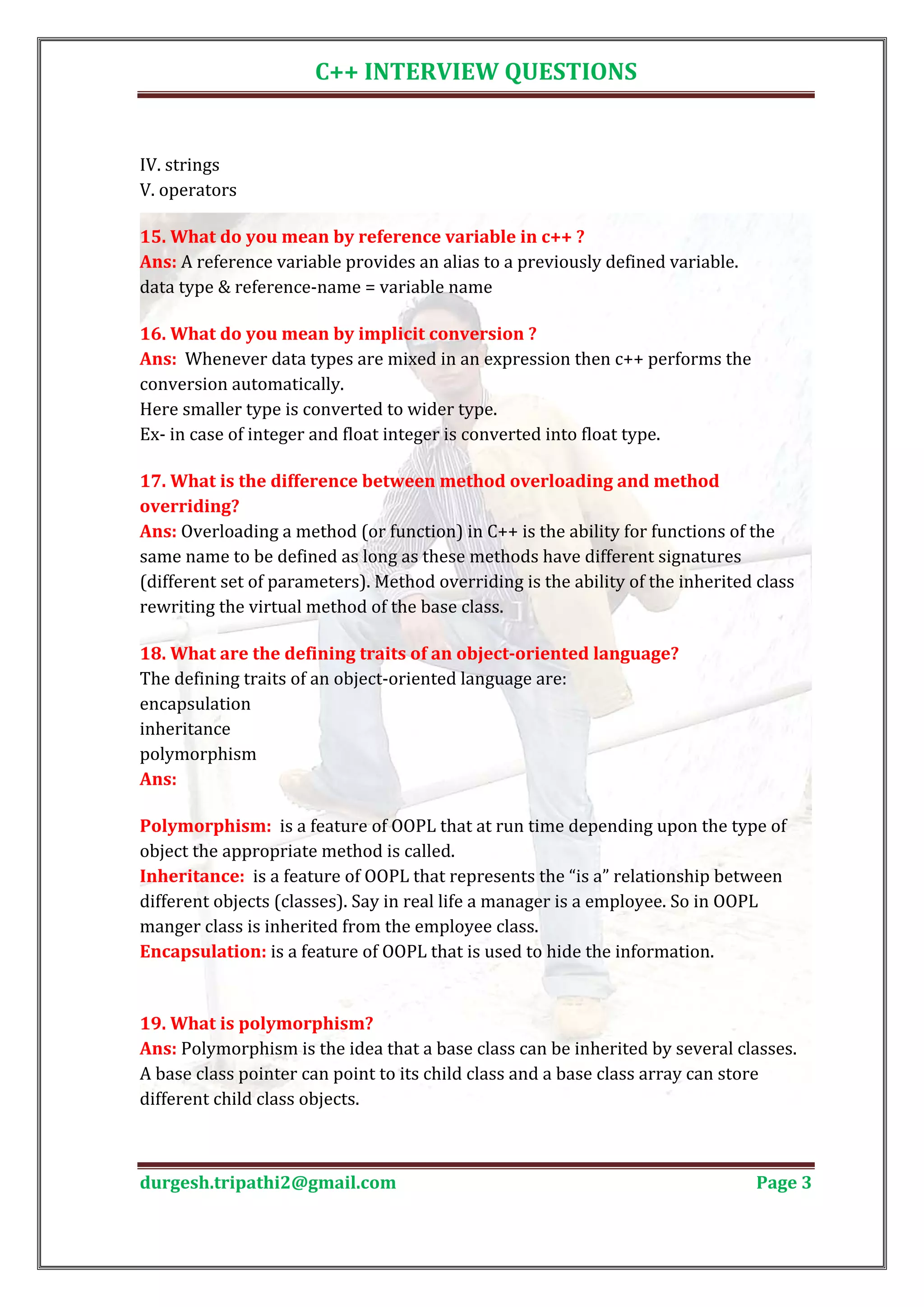 C++ INTERVIEW QUESTIONS IV. strings V. operators Ans: A reference variable provides an alias to a previously defined variable. 15. What do you mean by reference variable in c++ ? data type & reference-name = variable name Ans: Whenever data types are mixed in an expression then c++ performs the 16. What do you mean by implicit conversion ? conversion automatically. Here smaller type is converted to wider type. Ex- in case of integer and float integer is converted into float type. 17. What is the difference between method overloading and method Ans: Overloading a method (or function) in C++ is the ability for functions of the overriding? same name to be defined as long as these methods have different signatures (different set of parameters). Method overriding is the ability of the inherited class rewriting the virtual method of the base class. The defining traits of an object-oriented language are: 18. What are the defining traits of an object-oriented language? encapsulation inheritance polymorphism Ans: Polymorphism: is a feature of OOPL that at run time depending upon the type of object the appropriate method is called. Inheritance: is a feature of OOPL that represents the “is a” relationship between different objects (classes). Say in real life a manager is a employee. So in OOPL manger class is inherited from the employee class. Encapsulation: is a feature of OOPL that is used to hide the information. Ans: Polymorphism is the idea that a base class can be inherited by several classes. 19. What is polymorphism? A base class pointer can point to its child class and a base class array can store different child class objects. durgesh.tripathi2@gmail.com Page 3 