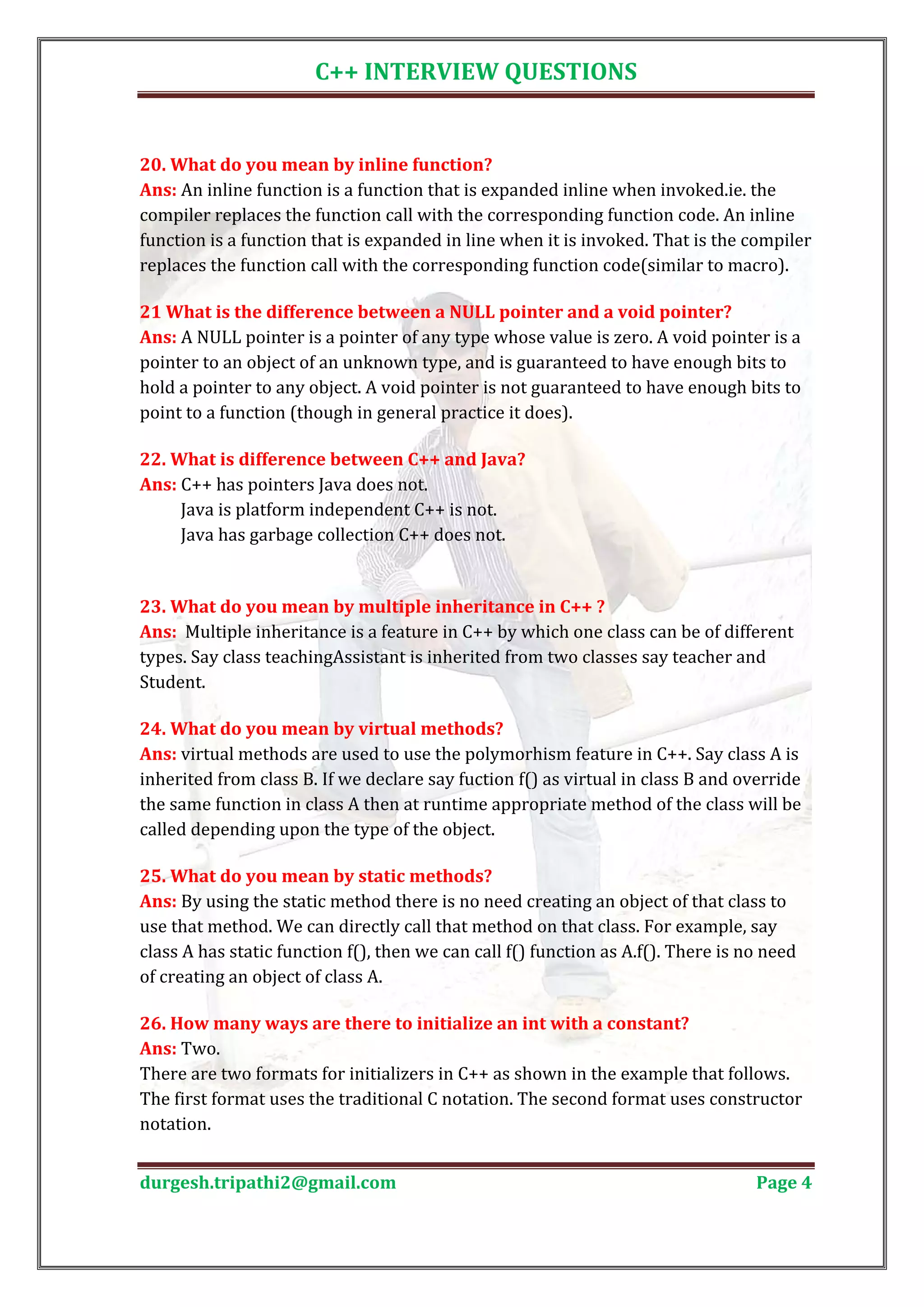 C++ INTERVIEW QUESTIONS Ans: An inline function is a function that is expanded inline when invoked.ie. the 20. What do you mean by inline function? compiler replaces the function call with the corresponding function code. An inline function is a function that is expanded in line when it is invoked. That is the compiler replaces the function call with the corresponding function code(similar to macro). Ans: A NULL pointer is a pointer of any type whose value is zero. A void pointer is a 21 What is the difference between a NULL pointer and a void pointer? pointer to an object of an unknown type, and is guaranteed to have enough bits to hold a pointer to any object. A void pointer is not guaranteed to have enough bits to point to a function (though in general practice it does). Ans: C++ has pointers Java does not. 22. What is difference between C++ and Java? Java is platform independent C++ is not. Java has garbage collection C++ does not. Ans: Multiple inheritance is a feature in C++ by which one class can be of different 23. What do you mean by multiple inheritance in C++ ? types. Say class teachingAssistant is inherited from two classes say teacher and Student. Ans: virtual methods are used to use the polymorhism feature in C++. Say class A is 24. What do you mean by virtual methods? inherited from class B. If we declare say fuction f() as virtual in class B and override the same function in class A then at runtime appropriate method of the class will be called depending upon the type of the object. Ans: By using the static method there is no need creating an object of that class to 25. What do you mean by static methods? use that method. We can directly call that method on that class. For example, say class A has static function f(), then we can call f() function as A.f(). There is no need of creating an object of class A. Ans: Two. 26. How many ways are there to initialize an int with a constant? There are two formats for initializers in C++ as shown in the example that follows. The first format uses the traditional C notation. The second format uses constructor notation. durgesh.tripathi2@gmail.com Page 4 