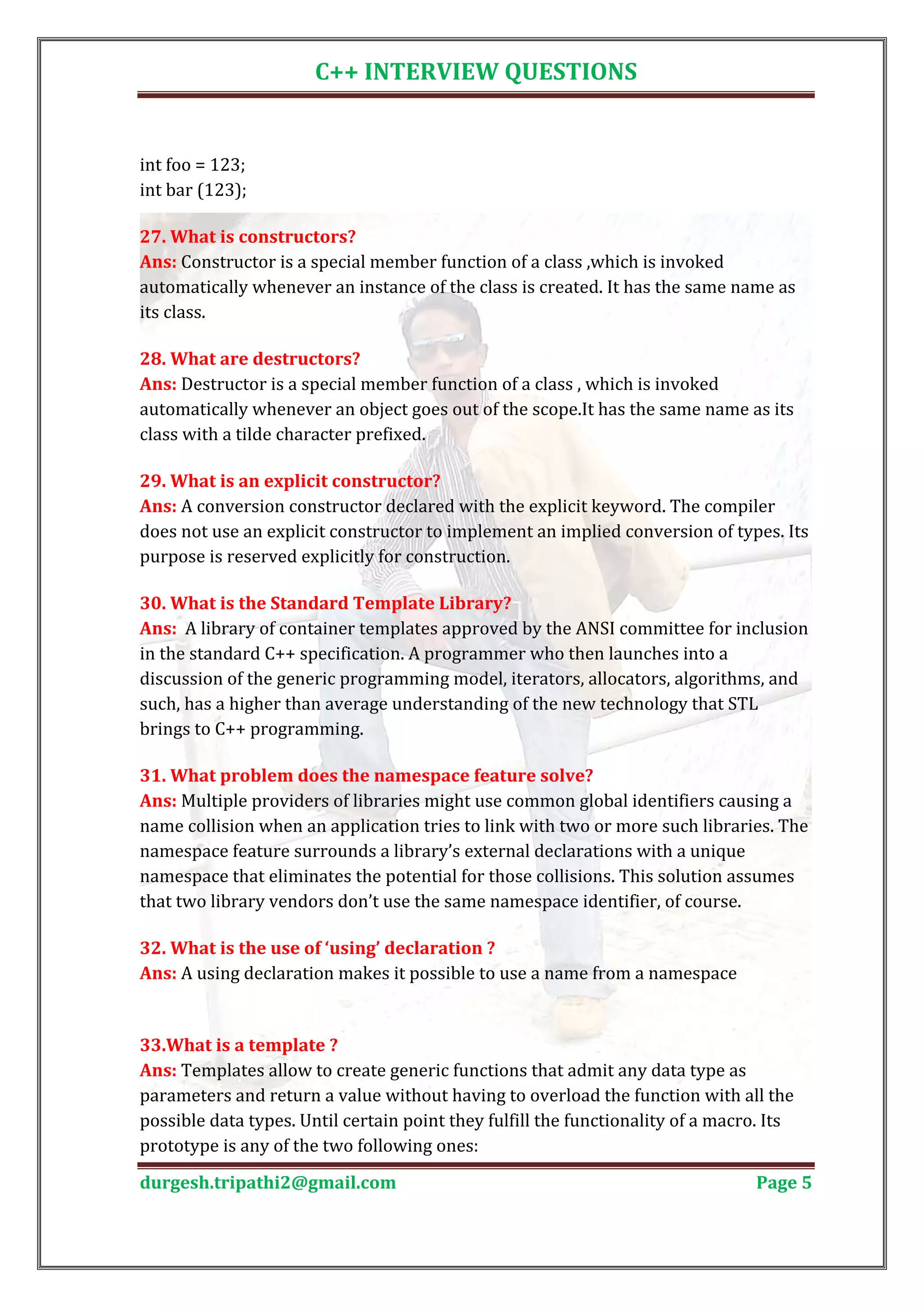 C++ INTERVIEW QUESTIONS int foo = 123; int bar (123); Ans: Constructor is a special member function of a class ,which is invoked 27. What is constructors? automatically whenever an instance of the class is created. It has the same name as its class. Ans: Destructor is a special member function of a class , which is invoked 28. What are destructors? automatically whenever an object goes out of the scope.It has the same name as its class with a tilde character prefixed. Ans: A conversion constructor declared with the explicit keyword. The compiler 29. What is an explicit constructor? does not use an explicit constructor to implement an implied conversion of types. Its purpose is reserved explicitly for construction. Ans: A library of container templates approved by the ANSI committee for inclusion 30. What is the Standard Template Library? in the standard C++ specification. A programmer who then launches into a discussion of the generic programming model, iterators, allocators, algorithms, and such, has a higher than average understanding of the new technology that STL brings to C++ programming. Ans: Multiple providers of libraries might use common global identifiers causing a 31. What problem does the namespace feature solve? name collision when an application tries to link with two or more such libraries. The namespace feature surrounds a library’s external declarations with a unique namespace that eliminates the potential for those collisions. This solution assumes that two library vendors don’t use the same namespace identifier, of course. Ans: A using declaration makes it possible to use a name from a namespace 32. What is the use of ‘using’ declaration ? Ans: Templates allow to create generic functions that admit any data type as 33.What is a template ? parameters and return a value without having to overload the function with all the possible data types. Until certain point they fulfill the functionality of a macro. Its prototype is any of the two following ones: durgesh.tripathi2@gmail.com Page 5 