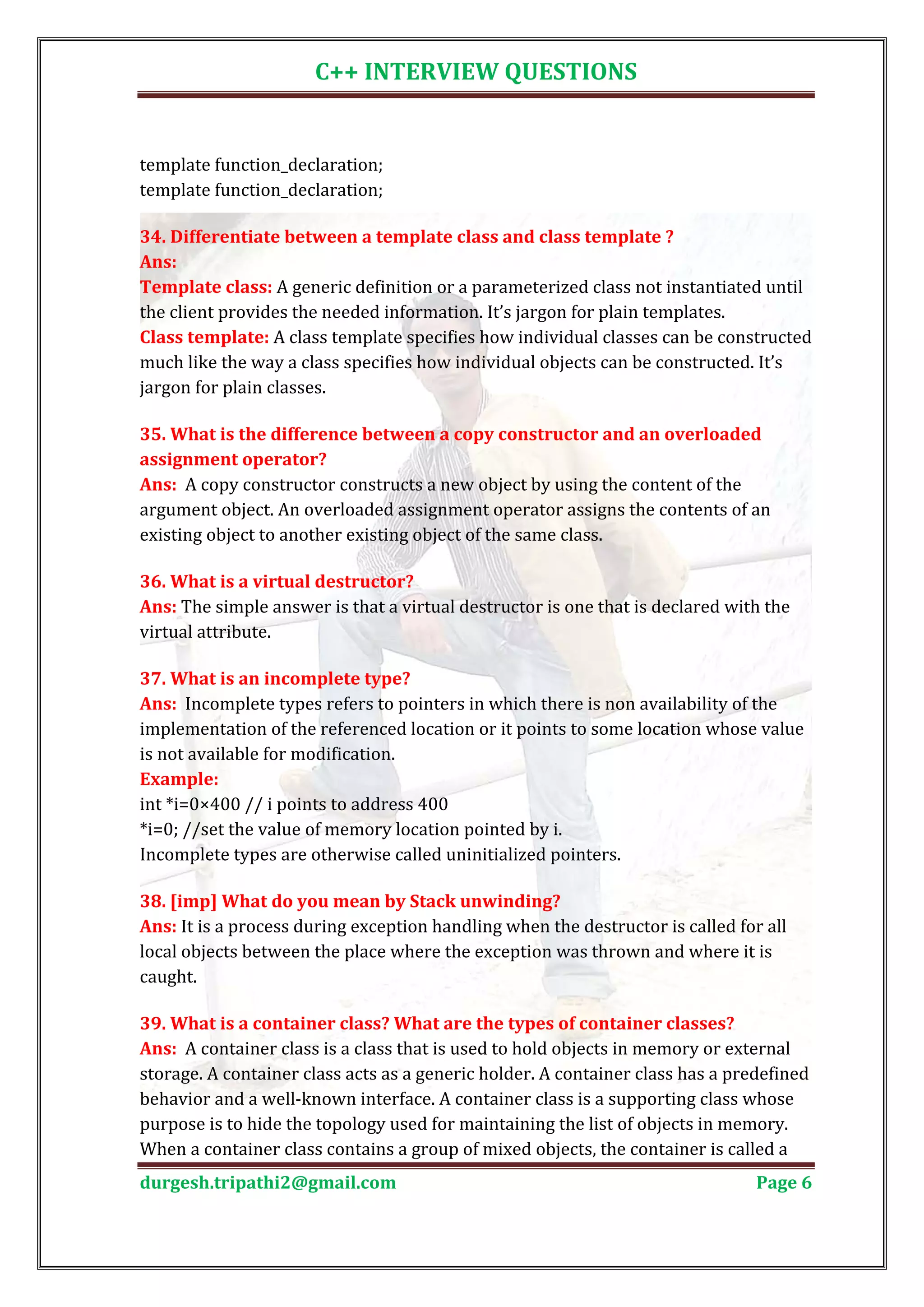 C++ INTERVIEW QUESTIONS template function_declaration; template function_declaration; 34. Differentiate between a template class and class template ? Template class: A generic definition or a parameterized class not instantiated until Ans: the client provides the needed information. It’s jargon for plain templates. Class template: A class template specifies how individual classes can be constructed much like the way a class specifies how individual objects can be constructed. It’s jargon for plain classes. 35. What is the difference between a copy constructor and an overloaded Ans: A copy constructor constructs a new object by using the content of the assignment operator? argument object. An overloaded assignment operator assigns the contents of an existing object to another existing object of the same class. Ans: The simple answer is that a virtual destructor is one that is declared with the 36. What is a virtual destructor? virtual attribute. Ans: Incomplete types refers to pointers in which there is non availability of the 37. What is an incomplete type? implementation of the referenced location or it points to some location whose value is not available for modification. int *i=0×400 // i points to address 400 Example: *i=0; //set the value of memory location pointed by i. Incomplete types are otherwise called uninitialized pointers. Ans: It is a process during exception handling when the destructor is called for all 38. [imp] What do you mean by Stack unwinding? local objects between the place where the exception was thrown and where it is caught. Ans: A container class is a class that is used to hold objects in memory or external 39. What is a container class? What are the types of container classes? storage. A container class acts as a generic holder. A container class has a predefined behavior and a well-known interface. A container class is a supporting class whose purpose is to hide the topology used for maintaining the list of objects in memory. When a container class contains a group of mixed objects, the container is called a durgesh.tripathi2@gmail.com Page 6 