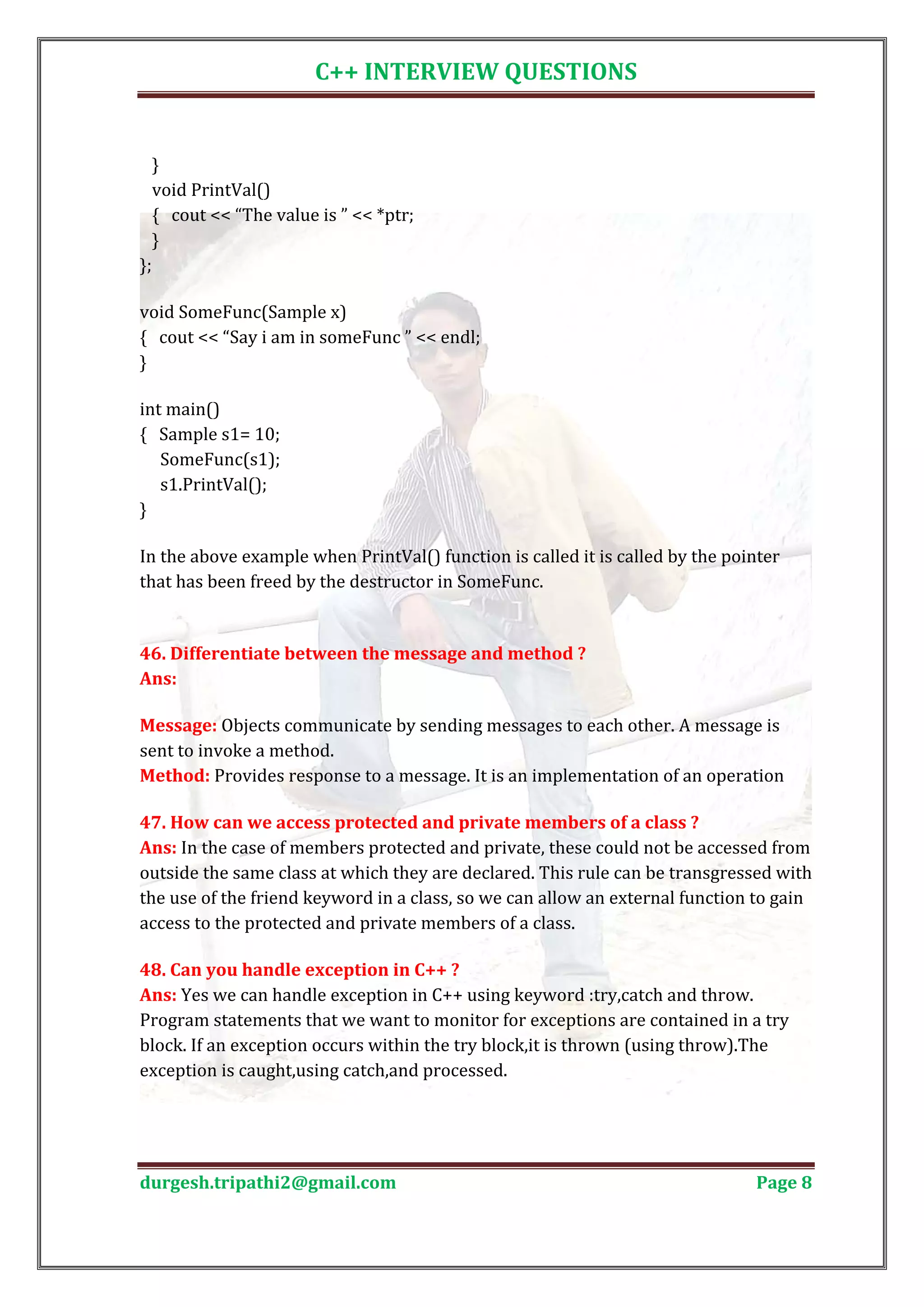C++ INTERVIEW QUESTIONS } void PrintVal() { cout << “The value is ” << *ptr; } }; void SomeFunc(Sample x) { cout << “Say i am in someFunc ” << endl; } int main() { Sample s1= 10; SomeFunc(s1); s1.PrintVal(); } In the above example when PrintVal() function is called it is called by the pointer that has been freed by the destructor in SomeFunc. 46. Differentiate between the message and method ? Ans: Message: Objects communicate by sending messages to each other. A message is sent to invoke a method. Method: Provides response to a message. It is an implementation of an operation Ans: In the case of members protected and private, these could not be accessed from 47. How can we access protected and private members of a class ? outside the same class at which they are declared. This rule can be transgressed with the use of the friend keyword in a class, so we can allow an external function to gain access to the protected and private members of a class. Ans: Yes we can handle exception in C++ using keyword :try,catch and throw. 48. Can you handle exception in C++ ? Program statements that we want to monitor for exceptions are contained in a try block. If an exception occurs within the try block,it is thrown (using throw).The exception is caught,using catch,and processed. durgesh.tripathi2@gmail.com Page 8 