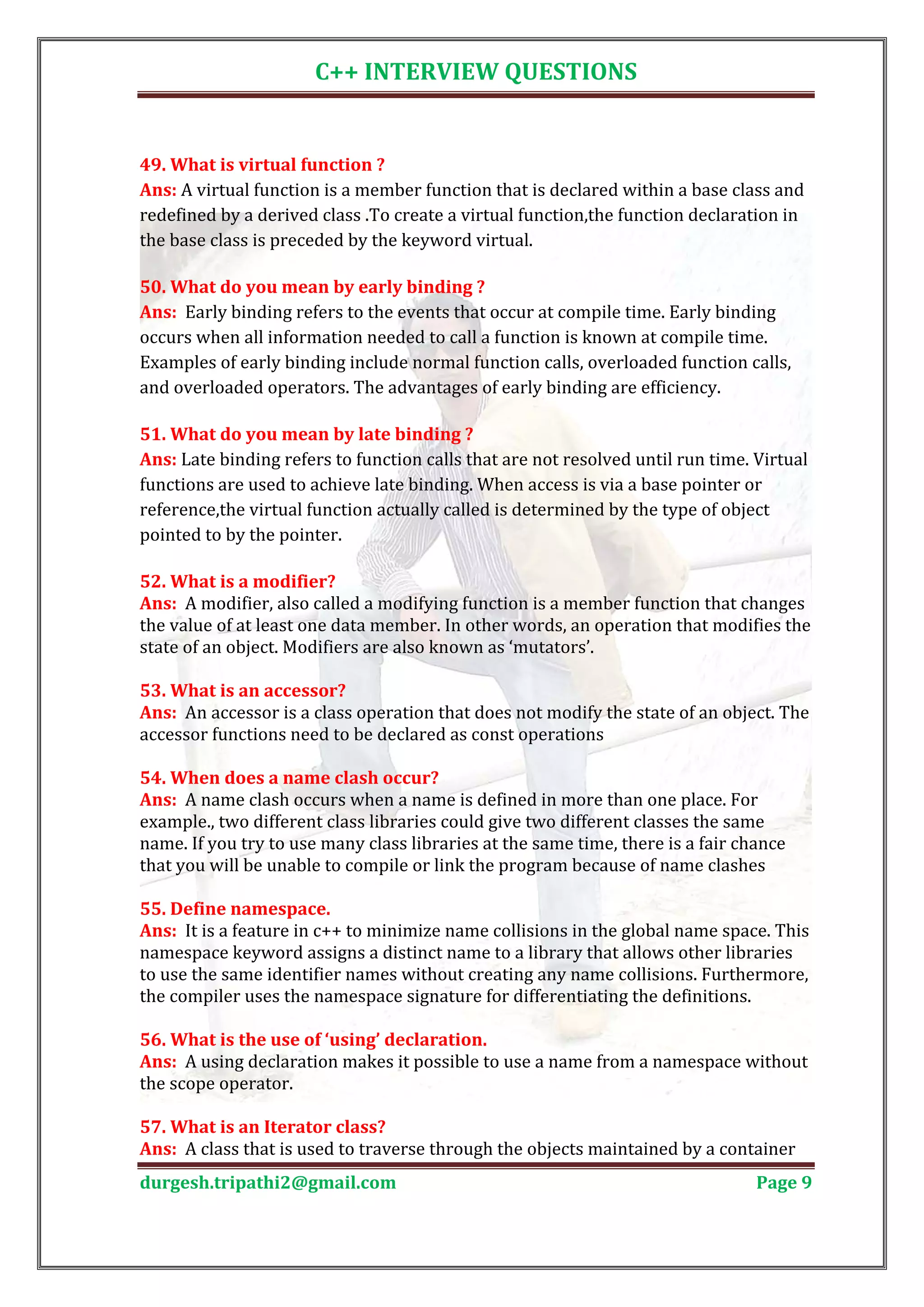 C++ INTERVIEW QUESTIONS Ans: A virtual function is a member function that is declared within a base class and 49. What is virtual function ? redefined by a derived class .To create a virtual function,the function declaration in the base class is preceded by the keyword virtual. Ans: Early binding refers to the events that occur at compile time. Early binding 50. What do you mean by early binding ? occurs when all information needed to call a function is known at compile time. Examples of early binding include normal function calls, overloaded function calls, and overloaded operators. The advantages of early binding are efficiency. Ans: Late binding refers to function calls that are not resolved until run time. Virtual 51. What do you mean by late binding ? functions are used to achieve late binding. When access is via a base pointer or reference,the virtual function actually called is determined by the type of object pointed to by the pointer. Ans: A modifier, also called a modifying function is a member function that changes 52. What is a modifier? the value of at least one data member. In other words, an operation that modifies the state of an object. Modifiers are also known as ‘mutators’. Ans: An accessor is a class operation that does not modify the state of an object. The 53. What is an accessor? accessor functions need to be declared as const operations Ans: A name clash occurs when a name is defined in more than one place. For 54. When does a name clash occur? example., two different class libraries could give two different classes the same name. If you try to use many class libraries at the same time, there is a fair chance that you will be unable to compile or link the program because of name clashes Ans: It is a feature in c++ to minimize name collisions in the global name space. This 55. Define namespace. namespace keyword assigns a distinct name to a library that allows other libraries to use the same identifier names without creating any name collisions. Furthermore, the compiler uses the namespace signature for differentiating the definitions. Ans: A using declaration makes it possible to use a name from a namespace without 56. What is the use of ‘using’ declaration. the scope operator. Ans: A class that is used to traverse through the objects maintained by a container 57. What is an Iterator class? durgesh.tripathi2@gmail.com Page 9 