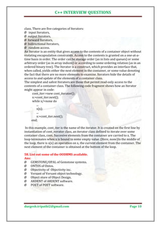 C++ INTERVIEW QUESTIONS


class. There are five categories of Iterators:
Ø input Iterators,
Ø output Iterators,
Ø forward Iterators,
Ø bidirectional Iterators,
Ø random access.
An Iterator is an entity that gives access to the contents of a container object without
violating encapsulation constraints. Access to the contents is granted on a one-at-a-
time basis in order. The order can be storage order (as in lists and queues) or some
arbitrary order (as in array indices) or according to some ordering relation (as in an
ordered binary tree). The Iterator is a construct, which provides an interface that,
when called, yields either the next element in the container, or some value denoting
the fact that there are no more elements to examine. Iterators hide the details of
access to and update of the elements of a container class.
The simplest and safest Iterators are those that permit read-only access to the
contents of a container class. The following code fragment shows how an Iterator
might appear in code:
       cont_iter:=new cont_iterator();
       x:=cont_iter.next();
       while x/=none do
          ...
          s(x);
          ...
          x:=cont_iter.next();
      end;

 In this example, cont_iter is the name of the iterator. It is created on the first line by
instantiation of cont_iterator class, an iterator class defined to iterate over some
container class, cont. Succesive elements from the container are carried to x. The
loop terminates when x is bound to some empty value. (Here, none)In the middle of
the loop, there is s(x) an operation on x, the current element from the container. The
next element of the container is obtained at the bottom of the loop.

58. List out some of the OODBMS available.

Ø GEMSTONE/OPAL of Gemstone systems.
Ans:

Ø ONTOS of Ontos.
Ø Objectivity of Objectivity inc.
Ø Versant of Versant object technology.
Ø Object store of Object Design.
Ø ARDENT of ARDENT software.
Ø POET of POET software.




durgesh.tripathi2@gmail.com                                                       Page 10
 
