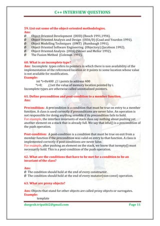 C++ INTERVIEW QUESTIONS


59. List out some of the object-oriented methodologies.

Ø    Object Oriented Development (OOD) (Booch 1991,1994).
Ans:

Ø    Object Oriented Analysis and Design (OOA/D) (Coad and Yourdon 1991).
Ø    Object Modelling Techniques (OMT) (Rumbaugh 1991).
Ø    Object Oriented Software Engineering (Objectory) (Jacobson 1992).
Ø    Object Oriented Analysis (OOA) (Shlaer and Mellor 1992).
Ø    The Fusion Method (Coleman 1991).


Ans: Incomplete types refers to pointers in which there is non availability of the
60. What is an incomplete type?

implementation of the referenced location or it points to some location whose value
is not available for modification.

          int *i=0x400 // i points to address 400
Example:

         *i=0;     //set the value of memory location pointed by i.
Incomplete types are otherwise called uninitialized pointers.

61. Define precondition and post-condition to a member function.
Ans:

Precondition: A precondition is a condition that must be true on entry to a member
function. A class is used correctly if preconditions are never false. An operation is
not responsible for doing anything sensible if its precondition fails to hold.
For example, the interface invariants of stack class say nothing about pushing yet
another element on a stack that is already full. We say that isful() is a precondition of
the push operation.

Post-condition: A post-condition is a condition that must be true on exit from a
member function if the precondition was valid on entry to that function. A class is
implemented correctly if post-conditions are never false.
For example, after pushing an element on the stack, we know that isempty() must
necessarily hold. This is a post-condition of the push operation.

62. What are the conditions that have to be met for a condition to be an
invariant of the class?


Ø The condition should hold at the end of every constructor.
Ans:

Ø The condition should hold at the end of every mutator(non-const) operation.

63. What are proxy objects?

Ans: Objects that stand for other objects are called proxy objects or surrogates.

         template
Example:


durgesh.tripathi2@gmail.com                                                     Page 11
 