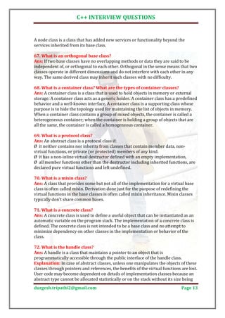 C++ INTERVIEW QUESTIONS


A node class is a class that has added new services or functionality beyond the
services inherited from its base class.


Ans: If two base classes have no overlapping methods or data they are said to be
67. What is an orthogonal base class?

independent of, or orthogonal to each other. Orthogonal in the sense means that two
classes operate in different dimensions and do not interfere with each other in any
way. The same derived class may inherit such classes with no difficulty.


Ans: A container class is a class that is used to hold objects in memory or external
68. What is a container class? What are the types of container classes?

storage. A container class acts as a generic holder. A container class has a predefined
behavior and a well-known interface. A container class is a supporting class whose
purpose is to hide the topology used for maintaining the list of objects in memory.
When a container class contains a group of mixed objects, the container is called a
heterogeneous container; when the container is holding a group of objects that are
all the same, the container is called a homogeneous container.


Ans: An abstract class is a protocol class if:
69. What is a protocol class?

Ø it neither contains nor inherits from classes that contain member data, non-
virtual functions, or private (or protected) members of any kind.
Ø it has a non-inline virtual destructor defined with an empty implementation,
Ø all member functions other than the destructor including inherited functions, are
declared pure virtual functions and left undefined.


Ans: A class that provides some but not all of the implementation for a virtual base
70. What is a mixin class?

class is often called mixin. Derivation done just for the purpose of redefining the
virtual functions in the base classes is often called mixin inheritance. Mixin classes
typically don't share common bases.


Ans: A concrete class is used to define a useful object that can be instantiated as an
71. What is a concrete class?

automatic variable on the program stack. The implementation of a concrete class is
defined. The concrete class is not intended to be a base class and no attempt to
minimize dependency on other classes in the implementation or behavior of the
class.


Ans: A handle is a class that maintains a pointer to an object that is
72. What is the handle class?

programmatically accessible through the public interface of the handle class.
Explanation: In case of abstract classes, unless one manipulates the objects of these
classes through pointers and references, the benefits of the virtual functions are lost.
User code may become dependent on details of implementation classes because an
abstract type cannot be allocated statistically or on the stack without its size being
durgesh.tripathi2@gmail.com                                                    Page 13
 