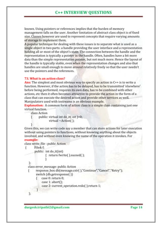 C++ INTERVIEW QUESTIONS


known. Using pointers or references implies that the burden of memory
management falls on the user. Another limitation of abstract class object is of fixed
size. Classes however are used to represent concepts that require varying amounts
of storage to implement them.
A popular technique for dealing with these issues is to separate what is used as a
single object in two parts: a handle providing the user interface and a representation
holding all or most of the object's state. The connection between the handle and the
representation is typically a pointer in the handle. Often, handles have a bit more
data than the simple representation pointer, but not much more. Hence the layout of
the handle is typically stable, even when the representation changes and also that
handles are small enough to move around relatively freely so that the user needn’t
use the pointers and the references.


Ans: The simplest and most obvious way to specify an action in C++ is to write a
73. What is an action class?

function. However, if the action has to be delayed, has to be transmitted 'elsewhere'
before being performed, requires its own data, has to be combined with other
actions, etc then it often becomes attractive to provide the action in the form of a
class that can execute the desired action and provide other services as well.
Manipulators used with iostreams is an obvious example.
Explanation: A common form of action class is a simple class containing just one
virtual function.
       class Action
       {      public: virtual int do_it( int )=0;
                      virtual ~Action( );
       }
Given this, we can write code say a member that can store actions for later execution
without using pointers to functions, without knowing anything about the objects
involved, and without even knowing the name of the operation it invokes. For

class write_file : public Action
example:

 {        File& f;
          public: int do_it(int)
                   { return fwrite( ).suceed( );
                   }
    };
   class error_message: public Action
   {       response_box db(message.cstr( ),"Continue","Cancel","Retry");
           switch (db.getresponse( ))
           { case 0: return 0;
                case 1: abort();
                case 2: current_operation.redo( );return 1;
            }
    };



durgesh.tripathi2@gmail.com                                                  Page 14
 