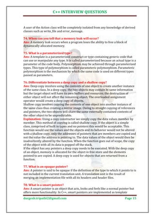 C++ INTERVIEW QUESTIONS


A user of the Action class will be completely isolated from any knowledge of derived
classes such as write_file and error_message.


Ans: A memory leak occurs when a program loses the ability to free a block of
74. When can you tell that a memory leak will occur?

dynamically allocated memory.


Ans: A template is a parameterized construct or type containing generic code that
75. What is a parameterized type?

can use or manipulate any type. It is called parameterized because an actual type is a
parameter of the code body. Polymorphism may be achieved through parameterized
types. This type of polymorphism is called parameteric polymorphism. Parameteric
polymorphism is the mechanism by which the same code is used on different types
passed as parameters.


Ans: Deep copy involves using the contents of one object to create another instance
76. Differentiate between a deep copy and a shallow copy?

of the same class. In a deep copy, the two objects may contain ht same information
but the target object will have its own buffers and resources. the destruction of
either object will not affect the remaining object. The overloaded assignment
operator would create a deep copy of objects.
Shallow copy involves copying the contents of one object into another instance of
the same class thus creating a mirror image. Owing to straight copying of references
and pointers, the two objects will share the same externally contained contents of
the other object to be unpredictable.
Explanation: Using a copy constructor we simply copy the data values member by
member. This method of copying is called shallow copy. If the object is a simple
class, comprised of built in types and no pointers this would be acceptable. This
function would use the values and the objects and its behavior would not be altered
with a shallow copy, only the addresses of pointers that are members are copied and
not the value the address is pointing to. The data values of the object would then be
inadvertently altered by the function. When the function goes out of scope, the copy
of the object with all its data is popped off the stack.
If the object has any pointers a deep copy needs to be executed. With the deep copy
of an object, memory is allocated for the object in free store and the elements
pointed to are copied. A deep copy is used for objects that are returned from a
function.


Ans: A pointer is said to be opaque if the definition of the type to which it points to is
77. What is an opaque pointer?

not included in the current translation unit. A translation unit is the result of
merging an implementation file with all its headers and header files.


Ans: A smart pointer is an object that acts, looks and feels like a normal pointer but
78. What is a smart pointer?

offers more functionality. In C++, smart pointers are implemented as template
durgesh.tripathi2@gmail.com                                                      Page 15
 