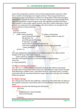 C++ INTERVIEW QUESTIONS


classes that encapsulate a pointer and override standard pointer operators. They
have a number of advantages over regular pointers. They are guaranteed to be
initialized as either null pointers or pointers to a heap object. Indirection through a
null pointer is checked. No delete is ever necessary. Objects are automatically freed
when the last pointer to them has gone away. One significant problem with these
smart pointers is that unlike regular pointers, they don't respect inheritance. Smart
pointers are unattractive for polymorphic code. Given below is an example for the
implementation of smart pointers.

  template
Example:

  class smart_pointer
  {      public: smart_pointer();              // makes a null pointer
                  smart_pointer(const X& x)        // makes pointer to copy of x
                  X& operator *( );
                  const X& operator*( ) const;
                  X* operator->() const;
                  smart_pointer(const smart_pointer &);
                  const smart_pointer & operator =(const smart_pointer&);
                  ~smart_pointer();
         private: //...
   };
This class implement a smart pointer to an object of type X. The object itself is
located on the heap. Here is how to use it:
        smart_pointer p= employee("Harris",1333);
Like other overloaded operators, p will behave like a regular pointer,
cout<<*p;
p->raise_salary(0.5);


Ans: The 'is-a' is called a reflexive association because the reflexive association
79. What is reflexive association?

permits classes to bear the is-a association not only with their super-classes but also
with themselves. It differs from a 'specializes-from' as 'specializes-from' is usually
used to describe the association between a super-class and a sub-class. For example:
Printer is-a printer.


Ans: Slicing means that the data added by a subclass are discarded when an object of
80. What is slicing?

the subclass is passed or returned by value or from a function expecting a base class
object.
Explanation: Consider the following class declaration:
         class base
        { ...
            base& operator =(const base&);
            base (const base&);
        }
        void fun( )
durgesh.tripathi2@gmail.com                                                    Page 16
 