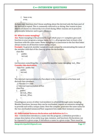 C++ INTERVIEW QUESTIONS


       {   base e=m;
           e=m;
       }
As base copy functions don't know anything about the derived only the base part of
the derived is copied. This is commonly referred to as slicing. One reason to pass
objects of classes in a hierarchy is to avoid slicing. Other reasons are to preserve
polymorphic behavior and to gain efficiency.


Ans: Name mangling is the process through which your c++ compilers give each
81. What is name mangling?

function in your program a unique name. In C++, all programs have at-least a few
functions with the same name. Name mangling is a concession to the fact that linker
always insists on all function names being unique.
Example: In general, member names are made unique by concatenating the name of
the member with that of the class e.g. given the declaration:
  class Bar
   {      public:
           int ival;
           ...
    };
ival becomes something like: // a possible member name mangling ival__3Bar

   class Foo : public Bar
Consider this derivation:

  {     public:
        int ival;
        ...
  }
The internal representation of a Foo object is the concatenation of its base and
derived class members.
   // Pseudo C++ code
  // Internal representation of Foo
  class Foo
  {    public:
       int ival__3Bar;
       int ival__3Foo;
       ...
  };
Unambiguous access of either ival members is achieved through name mangling.
Member functions, because they can be overloaded, require an extensive mangling
to provide each with a unique name. Here the compiler generates the same name for
the two overloaded instances(Their argument lists make their instances unique).


Ans: A declaration introduces a name into the program; a definition provides a
82. Differentiate between declaration and definition in C++.

unique description of an entity (e.g. type, instance, and function). Declarations can
be repeated in a given scope, it introduces a name in a given scope. There must be
durgesh.tripathi2@gmail.com                                                    Page 17
 