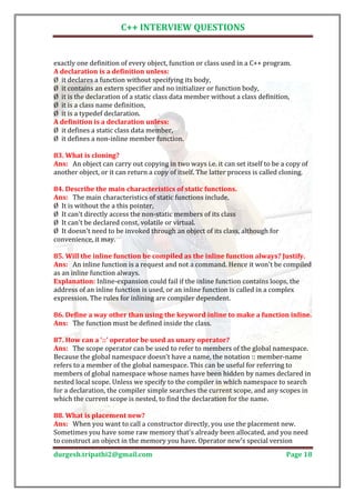 C++ INTERVIEW QUESTIONS


exactly one definition of every object, function or class used in a C++ program.

Ø it declares a function without specifying its body,
A declaration is a definition unless:

Ø it contains an extern specifier and no initializer or function body,
Ø it is the declaration of a static class data member without a class definition,
Ø it is a class name definition,
Ø it is a typedef declaration.

Ø it defines a static class data member,
A definition is a declaration unless:

Ø it defines a non-inline member function.


Ans: An object can carry out copying in two ways i.e. it can set itself to be a copy of
83. What is cloning?

another object, or it can return a copy of itself. The latter process is called cloning.


Ans: The main characteristics of static functions include,
84. Describe the main characteristics of static functions.

Ø It is without the a this pointer,
Ø It can't directly access the non-static members of its class
Ø It can't be declared const, volatile or virtual.
Ø It doesn't need to be invoked through an object of its class, although for
convenience, it may.


Ans: An inline function is a request and not a command. Hence it won't be compiled
85. Will the inline function be compiled as the inline function always? Justify.

as an inline function always.
Explanation: Inline-expansion could fail if the inline function contains loops, the
address of an inline function is used, or an inline function is called in a complex
expression. The rules for inlining are compiler dependent.


Ans: The function must be defined inside the class.
86. Define a way other than using the keyword inline to make a function inline.



Ans: The scope operator can be used to refer to members of the global namespace.
87. How can a '::' operator be used as unary operator?

Because the global namespace doesn’t have a name, the notation :: member-name
refers to a member of the global namespace. This can be useful for referring to
members of global namespace whose names have been hidden by names declared in
nested local scope. Unless we specify to the compiler in which namespace to search
for a declaration, the compiler simple searches the current scope, and any scopes in
which the current scope is nested, to find the declaration for the name.


Ans: When you want to call a constructor directly, you use the placement new.
88. What is placement new?

Sometimes you have some raw memory that's already been allocated, and you need
to construct an object in the memory you have. Operator new's special version
durgesh.tripathi2@gmail.com                                                     Page 18
 