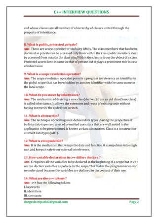C++ INTERVIEW QUESTIONS


and whose classes are all member of a hierarchy of classes united through the
property of inheritance.




Ans: These are access specifier or visibility lebels .The class members that has been
8. What is public, protected, private?

declared as private can be accessed only from within the class.public members can
be accessed from outside the class also.Within the class or from the object of a class
Protected access limit is same as that of private but it plays a prominent role in case
of inheritance


Ans: The scope resolution operator permits a program to reference an identifier in
9. What is a scope resolution operator?

the global scope that has been hidden by another identifier with the same name in
the local scope.


Ans: The mechanism of deriving a new class(derived) from an old class(base class)
10. What do you mean by inheritance?

is called inheritance. It allows the extension and reuse of existing code without
having to rewrite the code from scratch.


Ans: The technique of creating user-defined data types ,having the properties of
11. What is abstraction?

built-in data types and a set of permitted operators that are well suited to the
application to be programmed is known as data abstraction. Class is a construct for
abstract data types(ADT).


Ans: It is the mechanism that wraps the data and function it manipulates into single
12. What is encapsulation?

unit and keeps it safe from external interference.


Ans: C requires all the variables to be declared at the beginning of a scope but in c++
13 .How variable declaration in c++ differs that in c ?

we can declare variables anywhere in the scope.This makes the programmer easier
to understand because the variables are declared in the context of their use.


Ans: c++ has the following tokens
14. What are the c++ tokens ?

I. keywords
II. identifiers
III. constants
durgesh.tripathi2@gmail.com                                                     Page 2
 