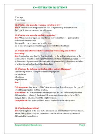 C++ INTERVIEW QUESTIONS


IV. strings
V. operators


Ans: A reference variable provides an alias to a previously defined variable.
15. What do you mean by reference variable in c++ ?

data type & reference-name = variable name


Ans: Whenever data types are mixed in an expression then c++ performs the
16. What do you mean by implicit conversion ?

conversion automatically.
Here smaller type is converted to wider type.
Ex- in case of integer and float integer is converted into float type.

17. What is the difference between method overloading and method

Ans: Overloading a method (or function) in C++ is the ability for functions of the
overriding?

same name to be defined as long as these methods have different signatures
(different set of parameters). Method overriding is the ability of the inherited class
rewriting the virtual method of the base class.


The defining traits of an object-oriented language are:
18. What are the defining traits of an object-oriented language?

encapsulation
inheritance
polymorphism
Ans:

Polymorphism: is a feature of OOPL that at run time depending upon the type of
object the appropriate method is called.
Inheritance: is a feature of OOPL that represents the “is a” relationship between
different objects (classes). Say in real life a manager is a employee. So in OOPL
manger class is inherited from the employee class.
Encapsulation: is a feature of OOPL that is used to hide the information.




Ans: Polymorphism is the idea that a base class can be inherited by several classes.
19. What is polymorphism?

A base class pointer can point to its child class and a base class array can store
different child class objects.



durgesh.tripathi2@gmail.com                                                     Page 3
 