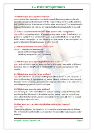 C++ INTERVIEW QUESTIONS



Ans: An inline function is a function that is expanded inline when invoked.ie. the
20. What do you mean by inline function?

compiler replaces the function call with the corresponding function code. An inline
function is a function that is expanded in line when it is invoked. That is the compiler
replaces the function call with the corresponding function code(similar to macro).


Ans: A NULL pointer is a pointer of any type whose value is zero. A void pointer is a
21 What is the difference between a NULL pointer and a void pointer?

pointer to an object of an unknown type, and is guaranteed to have enough bits to
hold a pointer to any object. A void pointer is not guaranteed to have enough bits to
point to a function (though in general practice it does).


Ans: C++ has pointers Java does not.
22. What is difference between C++ and Java?

     Java is platform independent C++ is not.
     Java has garbage collection C++ does not.




Ans: Multiple inheritance is a feature in C++ by which one class can be of different
23. What do you mean by multiple inheritance in C++ ?

types. Say class teachingAssistant is inherited from two classes say teacher and
Student.


Ans: virtual methods are used to use the polymorhism feature in C++. Say class A is
24. What do you mean by virtual methods?

inherited from class B. If we declare say fuction f() as virtual in class B and override
the same function in class A then at runtime appropriate method of the class will be
called depending upon the type of the object.


Ans: By using the static method there is no need creating an object of that class to
25. What do you mean by static methods?

use that method. We can directly call that method on that class. For example, say
class A has static function f(), then we can call f() function as A.f(). There is no need
of creating an object of class A.


Ans: Two.
26. How many ways are there to initialize an int with a constant?

There are two formats for initializers in C++ as shown in the example that follows.
The first format uses the traditional C notation. The second format uses constructor
notation.


durgesh.tripathi2@gmail.com                                                        Page 4
 