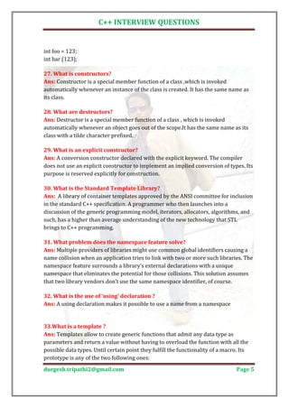 C++ INTERVIEW QUESTIONS


int foo = 123;
int bar (123);


Ans: Constructor is a special member function of a class ,which is invoked
27. What is constructors?

automatically whenever an instance of the class is created. It has the same name as
its class.


Ans: Destructor is a special member function of a class , which is invoked
28. What are destructors?

automatically whenever an object goes out of the scope.It has the same name as its
class with a tilde character prefixed.


Ans: A conversion constructor declared with the explicit keyword. The compiler
29. What is an explicit constructor?

does not use an explicit constructor to implement an implied conversion of types. Its
purpose is reserved explicitly for construction.


Ans: A library of container templates approved by the ANSI committee for inclusion
30. What is the Standard Template Library?

in the standard C++ specification. A programmer who then launches into a
discussion of the generic programming model, iterators, allocators, algorithms, and
such, has a higher than average understanding of the new technology that STL
brings to C++ programming.


Ans: Multiple providers of libraries might use common global identifiers causing a
31. What problem does the namespace feature solve?

name collision when an application tries to link with two or more such libraries. The
namespace feature surrounds a library’s external declarations with a unique
namespace that eliminates the potential for those collisions. This solution assumes
that two library vendors don’t use the same namespace identifier, of course.


Ans: A using declaration makes it possible to use a name from a namespace
32. What is the use of ‘using’ declaration ?




Ans: Templates allow to create generic functions that admit any data type as
33.What is a template ?

parameters and return a value without having to overload the function with all the
possible data types. Until certain point they fulfill the functionality of a macro. Its
prototype is any of the two following ones:
durgesh.tripathi2@gmail.com                                                      Page 5
 