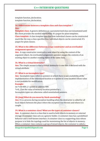 C++ INTERVIEW QUESTIONS


template function_declaration;
template function_declaration;

34. Differentiate between a template class and class template ?

Template class: A generic definition or a parameterized class not instantiated until
Ans:

the client provides the needed information. It’s jargon for plain templates.
Class template: A class template specifies how individual classes can be constructed
much like the way a class specifies how individual objects can be constructed. It’s
jargon for plain classes.

35. What is the difference between a copy constructor and an overloaded

Ans: A copy constructor constructs a new object by using the content of the
assignment operator?

argument object. An overloaded assignment operator assigns the contents of an
existing object to another existing object of the same class.


Ans: The simple answer is that a virtual destructor is one that is declared with the
36. What is a virtual destructor?

virtual attribute.


Ans: Incomplete types refers to pointers in which there is non availability of the
37. What is an incomplete type?

implementation of the referenced location or it points to some location whose value
is not available for modification.

int *i=0×400 // i points to address 400
Example:

*i=0; //set the value of memory location pointed by i.
Incomplete types are otherwise called uninitialized pointers.


Ans: It is a process during exception handling when the destructor is called for all
38. [imp] What do you mean by Stack unwinding?

local objects between the place where the exception was thrown and where it is
caught.


Ans: A container class is a class that is used to hold objects in memory or external
39. What is a container class? What are the types of container classes?

storage. A container class acts as a generic holder. A container class has a predefined
behavior and a well-known interface. A container class is a supporting class whose
purpose is to hide the topology used for maintaining the list of objects in memory.
When a container class contains a group of mixed objects, the container is called a
durgesh.tripathi2@gmail.com                                                     Page 6
 
