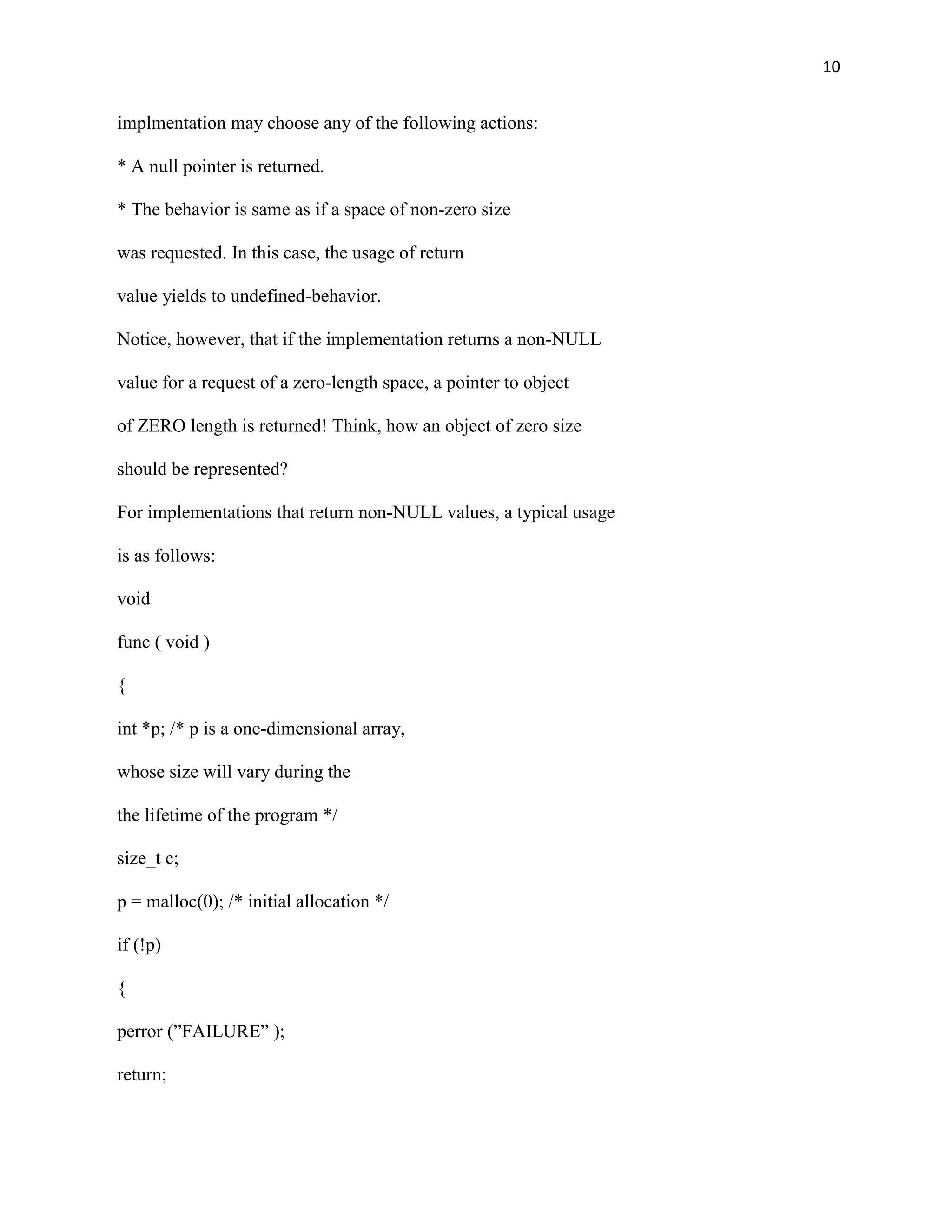 10


implmentation may choose any of the following actions:

* A null pointer is returned.

* The behavior is same as if a space of non-zero size

was requested. In this case, the usage of return

value yields to undefined-behavior.

Notice, however, that if the implementation returns a non-NULL

value for a request of a zero-length space, a pointer to object

of ZERO length is returned! Think, how an object of zero size

should be represented?

For implementations that return non-NULL values, a typical usage

is as follows:

void

func ( void )

{

int *p; /* p is a one-dimensional array,

whose size will vary during the

the lifetime of the program */

size_t c;

p = malloc(0); /* initial allocation */

if (!p)

{

perror (”FAILURE” );

return;
 