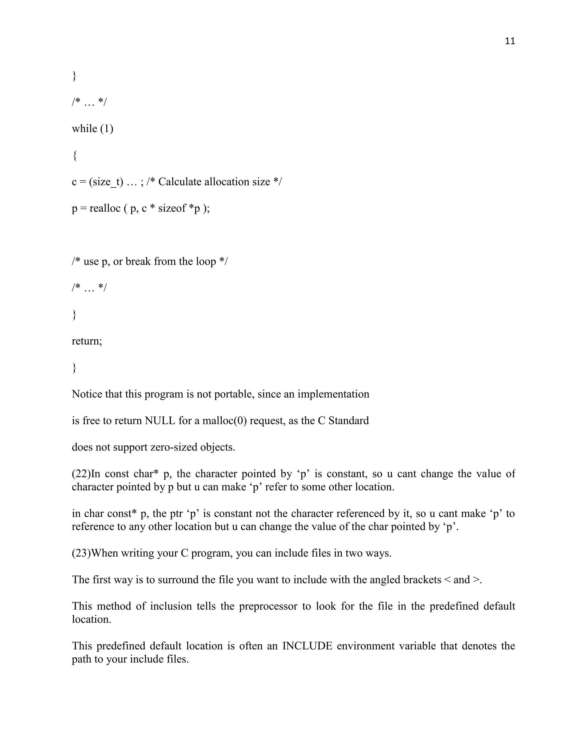 11


}

/* … */

while (1)

{

c = (size_t) … ; /* Calculate allocation size */

p = realloc ( p, c * sizeof *p );



/* use p, or break from the loop */

/* … */

}

return;

}

Notice that this program is not portable, since an implementation

is free to return NULL for a malloc(0) request, as the C Standard

does not support zero-sized objects.

(22)In const char* p, the character pointed by „p‟ is constant, so u cant change the value of
character pointed by p but u can make „p‟ refer to some other location.

in char const* p, the ptr „p‟ is constant not the character referenced by it, so u cant make „p‟ to
reference to any other location but u can change the value of the char pointed by „p‟.

(23)When writing your C program, you can include files in two ways.

The first way is to surround the file you want to include with the angled brackets < and >.

This method of inclusion tells the preprocessor to look for the file in the predefined default
location.

This predefined default location is often an INCLUDE environment variable that denotes the
path to your include files.
 