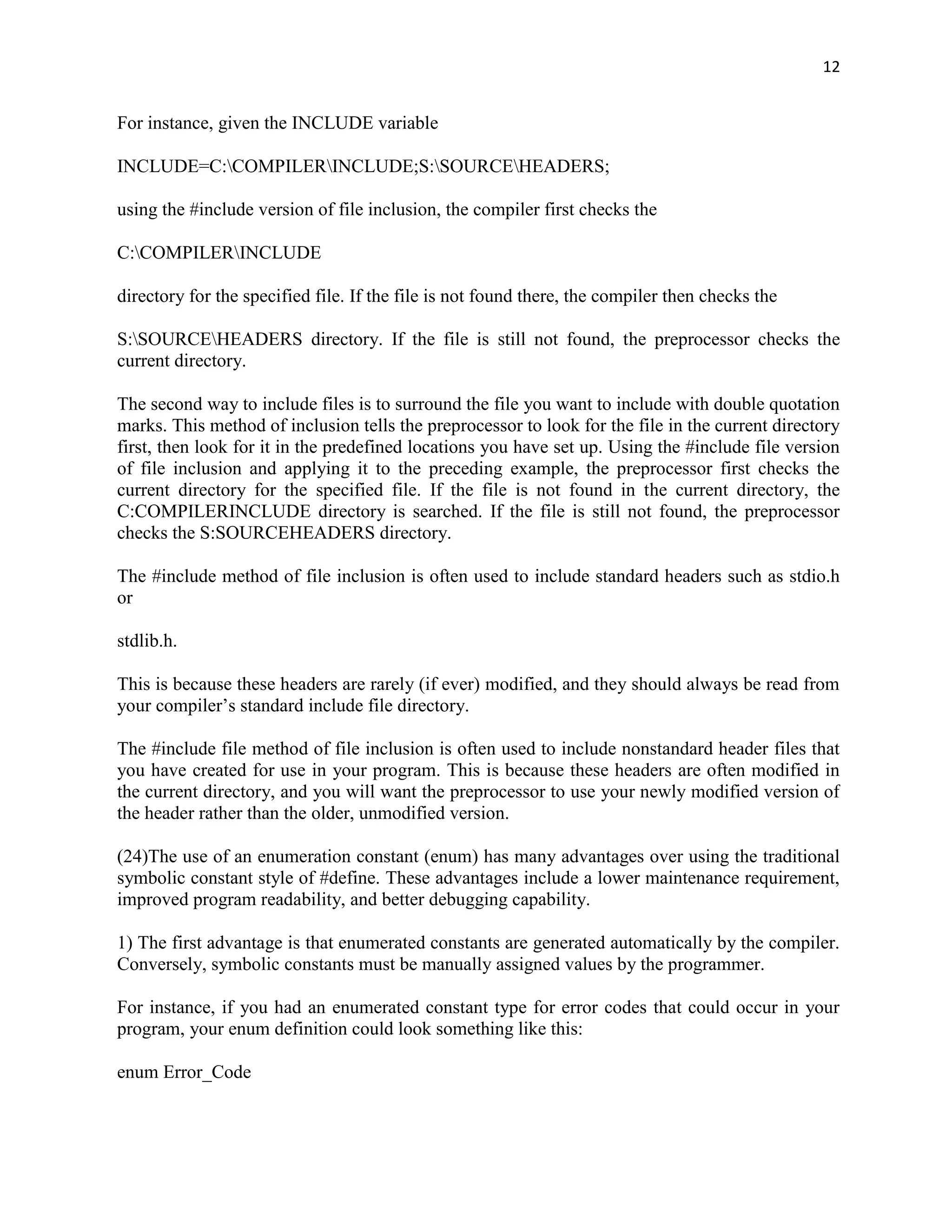 12


For instance, given the INCLUDE variable

INCLUDE=C:COMPILERINCLUDE;S:SOURCEHEADERS;

using the #include version of file inclusion, the compiler first checks the

C:COMPILERINCLUDE

directory for the specified file. If the file is not found there, the compiler then checks the

S:SOURCEHEADERS directory. If the file is still not found, the preprocessor checks the
current directory.

The second way to include files is to surround the file you want to include with double quotation
marks. This method of inclusion tells the preprocessor to look for the file in the current directory
first, then look for it in the predefined locations you have set up. Using the #include file version
of file inclusion and applying it to the preceding example, the preprocessor first checks the
current directory for the specified file. If the file is not found in the current directory, the
C:COMPILERINCLUDE directory is searched. If the file is still not found, the preprocessor
checks the S:SOURCEHEADERS directory.

The #include method of file inclusion is often used to include standard headers such as stdio.h
or

stdlib.h.

This is because these headers are rarely (if ever) modified, and they should always be read from
your compiler‟s standard include file directory.

The #include file method of file inclusion is often used to include nonstandard header files that
you have created for use in your program. This is because these headers are often modified in
the current directory, and you will want the preprocessor to use your newly modified version of
the header rather than the older, unmodified version.

(24)The use of an enumeration constant (enum) has many advantages over using the traditional
symbolic constant style of #define. These advantages include a lower maintenance requirement,
improved program readability, and better debugging capability.

1) The first advantage is that enumerated constants are generated automatically by the compiler.
Conversely, symbolic constants must be manually assigned values by the programmer.

For instance, if you had an enumerated constant type for error codes that could occur in your
program, your enum definition could look something like this:

enum Error_Code
 