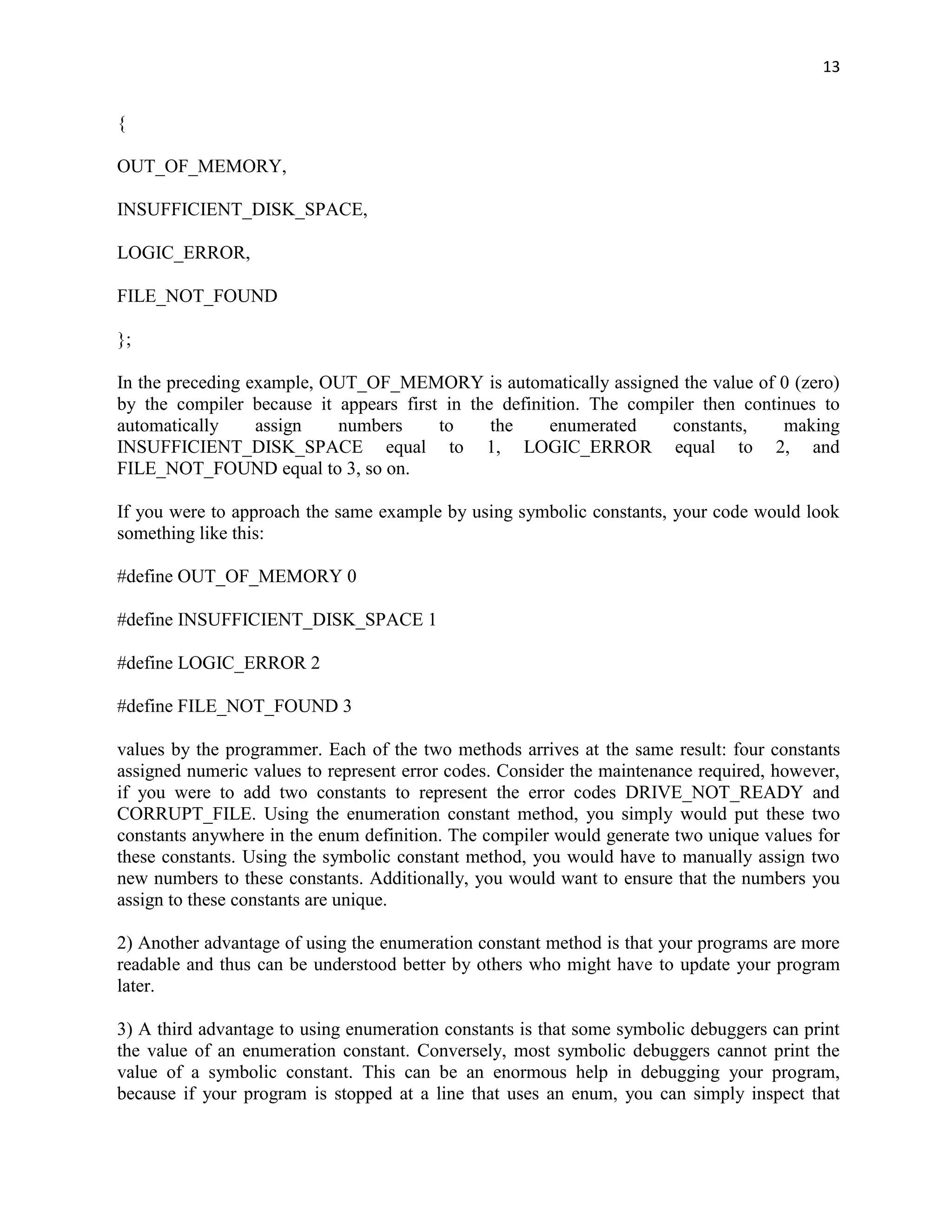 13


{

OUT_OF_MEMORY,

INSUFFICIENT_DISK_SPACE,

LOGIC_ERROR,

FILE_NOT_FOUND

};

In the preceding example, OUT_OF_MEMORY is automatically assigned the value of 0 (zero)
by the compiler because it appears first in the definition. The compiler then continues to
automatically     assign   numbers      to     the     enumerated    constants,    making
INSUFFICIENT_DISK_SPACE equal to 1, LOGIC_ERROR equal to 2, and
FILE_NOT_FOUND equal to 3, so on.

If you were to approach the same example by using symbolic constants, your code would look
something like this:

#define OUT_OF_MEMORY 0

#define INSUFFICIENT_DISK_SPACE 1

#define LOGIC_ERROR 2

#define FILE_NOT_FOUND 3

values by the programmer. Each of the two methods arrives at the same result: four constants
assigned numeric values to represent error codes. Consider the maintenance required, however,
if you were to add two constants to represent the error codes DRIVE_NOT_READY and
CORRUPT_FILE. Using the enumeration constant method, you simply would put these two
constants anywhere in the enum definition. The compiler would generate two unique values for
these constants. Using the symbolic constant method, you would have to manually assign two
new numbers to these constants. Additionally, you would want to ensure that the numbers you
assign to these constants are unique.

2) Another advantage of using the enumeration constant method is that your programs are more
readable and thus can be understood better by others who might have to update your program
later.

3) A third advantage to using enumeration constants is that some symbolic debuggers can print
the value of an enumeration constant. Conversely, most symbolic debuggers cannot print the
value of a symbolic constant. This can be an enormous help in debugging your program,
because if your program is stopped at a line that uses an enum, you can simply inspect that
 