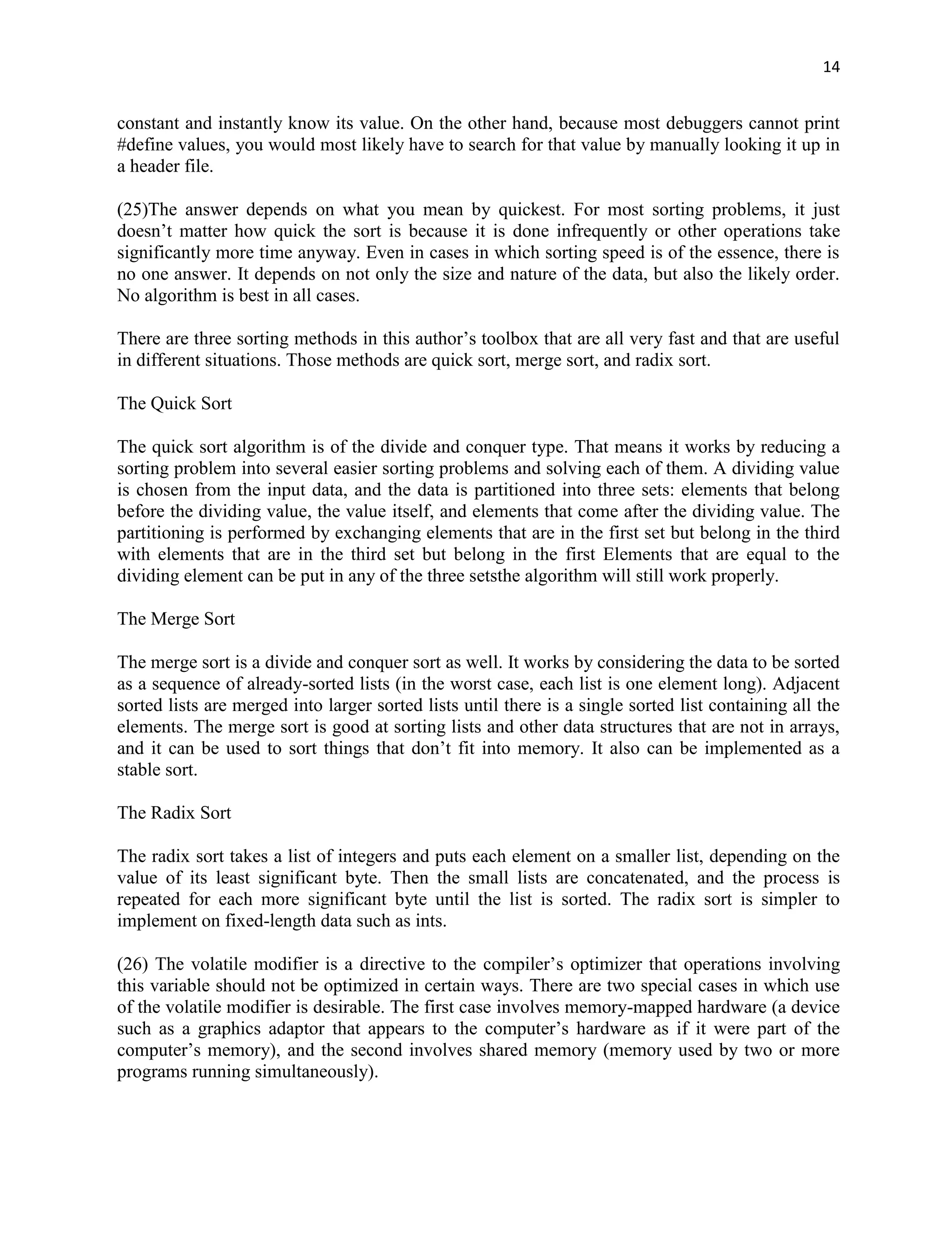 14


constant and instantly know its value. On the other hand, because most debuggers cannot print
#define values, you would most likely have to search for that value by manually looking it up in
a header file.

(25)The answer depends on what you mean by quickest. For most sorting problems, it just
doesn‟t matter how quick the sort is because it is done infrequently or other operations take
significantly more time anyway. Even in cases in which sorting speed is of the essence, there is
no one answer. It depends on not only the size and nature of the data, but also the likely order.
No algorithm is best in all cases.

There are three sorting methods in this author‟s toolbox that are all very fast and that are useful
in different situations. Those methods are quick sort, merge sort, and radix sort.

The Quick Sort

The quick sort algorithm is of the divide and conquer type. That means it works by reducing a
sorting problem into several easier sorting problems and solving each of them. A dividing value
is chosen from the input data, and the data is partitioned into three sets: elements that belong
before the dividing value, the value itself, and elements that come after the dividing value. The
partitioning is performed by exchanging elements that are in the first set but belong in the third
with elements that are in the third set but belong in the first Elements that are equal to the
dividing element can be put in any of the three setsthe algorithm will still work properly.

The Merge Sort

The merge sort is a divide and conquer sort as well. It works by considering the data to be sorted
as a sequence of already-sorted lists (in the worst case, each list is one element long). Adjacent
sorted lists are merged into larger sorted lists until there is a single sorted list containing all the
elements. The merge sort is good at sorting lists and other data structures that are not in arrays,
and it can be used to sort things that don‟t fit into memory. It also can be implemented as a
stable sort.

The Radix Sort

The radix sort takes a list of integers and puts each element on a smaller list, depending on the
value of its least significant byte. Then the small lists are concatenated, and the process is
repeated for each more significant byte until the list is sorted. The radix sort is simpler to
implement on fixed-length data such as ints.

(26) The volatile modifier is a directive to the compiler‟s optimizer that operations involving
this variable should not be optimized in certain ways. There are two special cases in which use
of the volatile modifier is desirable. The first case involves memory-mapped hardware (a device
such as a graphics adaptor that appears to the computer‟s hardware as if it were part of the
computer‟s memory), and the second involves shared memory (memory used by two or more
programs running simultaneously).
 