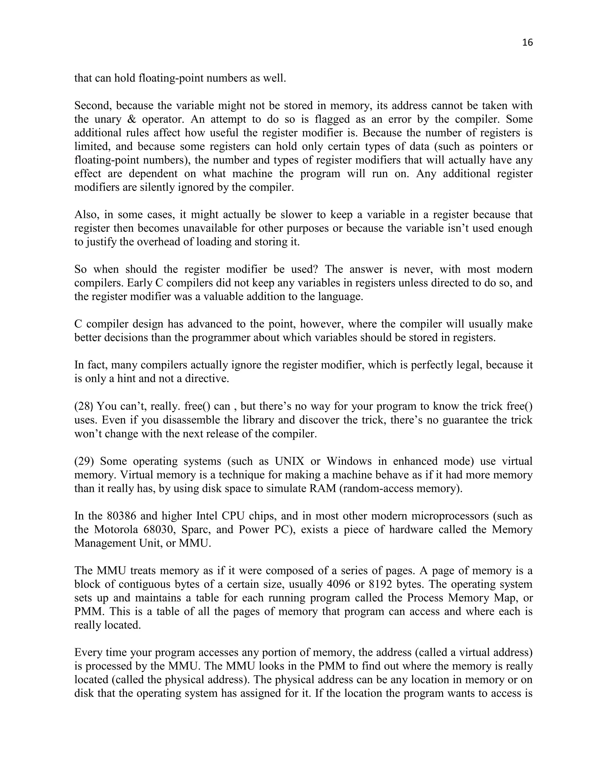 16


that can hold floating-point numbers as well.

Second, because the variable might not be stored in memory, its address cannot be taken with
the unary & operator. An attempt to do so is flagged as an error by the compiler. Some
additional rules affect how useful the register modifier is. Because the number of registers is
limited, and because some registers can hold only certain types of data (such as pointers or
floating-point numbers), the number and types of register modifiers that will actually have any
effect are dependent on what machine the program will run on. Any additional register
modifiers are silently ignored by the compiler.

Also, in some cases, it might actually be slower to keep a variable in a register because that
register then becomes unavailable for other purposes or because the variable isn‟t used enough
to justify the overhead of loading and storing it.

So when should the register modifier be used? The answer is never, with most modern
compilers. Early C compilers did not keep any variables in registers unless directed to do so, and
the register modifier was a valuable addition to the language.

C compiler design has advanced to the point, however, where the compiler will usually make
better decisions than the programmer about which variables should be stored in registers.

In fact, many compilers actually ignore the register modifier, which is perfectly legal, because it
is only a hint and not a directive.

(28) You can‟t, really. free() can , but there‟s no way for your program to know the trick free()
uses. Even if you disassemble the library and discover the trick, there‟s no guarantee the trick
won‟t change with the next release of the compiler.

(29) Some operating systems (such as UNIX or Windows in enhanced mode) use virtual
memory. Virtual memory is a technique for making a machine behave as if it had more memory
than it really has, by using disk space to simulate RAM (random-access memory).

In the 80386 and higher Intel CPU chips, and in most other modern microprocessors (such as
the Motorola 68030, Sparc, and Power PC), exists a piece of hardware called the Memory
Management Unit, or MMU.

The MMU treats memory as if it were composed of a series of pages. A page of memory is a
block of contiguous bytes of a certain size, usually 4096 or 8192 bytes. The operating system
sets up and maintains a table for each running program called the Process Memory Map, or
PMM. This is a table of all the pages of memory that program can access and where each is
really located.

Every time your program accesses any portion of memory, the address (called a virtual address)
is processed by the MMU. The MMU looks in the PMM to find out where the memory is really
located (called the physical address). The physical address can be any location in memory or on
disk that the operating system has assigned for it. If the location the program wants to access is
 