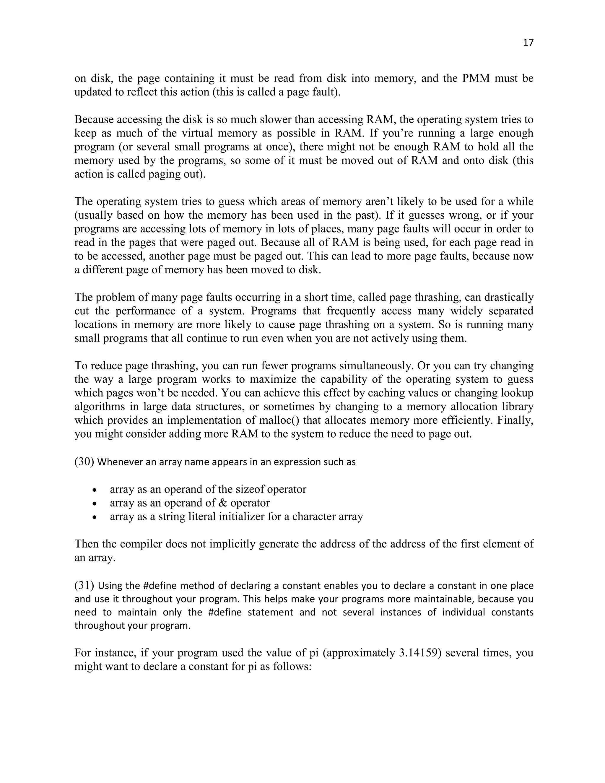 17


on disk, the page containing it must be read from disk into memory, and the PMM must be
updated to reflect this action (this is called a page fault).

Because accessing the disk is so much slower than accessing RAM, the operating system tries to
keep as much of the virtual memory as possible in RAM. If you‟re running a large enough
program (or several small programs at once), there might not be enough RAM to hold all the
memory used by the programs, so some of it must be moved out of RAM and onto disk (this
action is called paging out).

The operating system tries to guess which areas of memory aren‟t likely to be used for a while
(usually based on how the memory has been used in the past). If it guesses wrong, or if your
programs are accessing lots of memory in lots of places, many page faults will occur in order to
read in the pages that were paged out. Because all of RAM is being used, for each page read in
to be accessed, another page must be paged out. This can lead to more page faults, because now
a different page of memory has been moved to disk.

The problem of many page faults occurring in a short time, called page thrashing, can drastically
cut the performance of a system. Programs that frequently access many widely separated
locations in memory are more likely to cause page thrashing on a system. So is running many
small programs that all continue to run even when you are not actively using them.

To reduce page thrashing, you can run fewer programs simultaneously. Or you can try changing
the way a large program works to maximize the capability of the operating system to guess
which pages won‟t be needed. You can achieve this effect by caching values or changing lookup
algorithms in large data structures, or sometimes by changing to a memory allocation library
which provides an implementation of malloc() that allocates memory more efficiently. Finally,
you might consider adding more RAM to the system to reduce the need to page out.

(30) Whenever an array name appears in an expression such as

       array as an operand of the sizeof operator
       array as an operand of & operator
       array as a string literal initializer for a character array

Then the compiler does not implicitly generate the address of the address of the first element of
an array.

(31) Using the #define method of declaring a constant enables you to declare a constant in one place
and use it throughout your program. This helps make your programs more maintainable, because you
need to maintain only the #define statement and not several instances of individual constants
throughout your program.

For instance, if your program used the value of pi (approximately 3.14159) several times, you
might want to declare a constant for pi as follows:
 