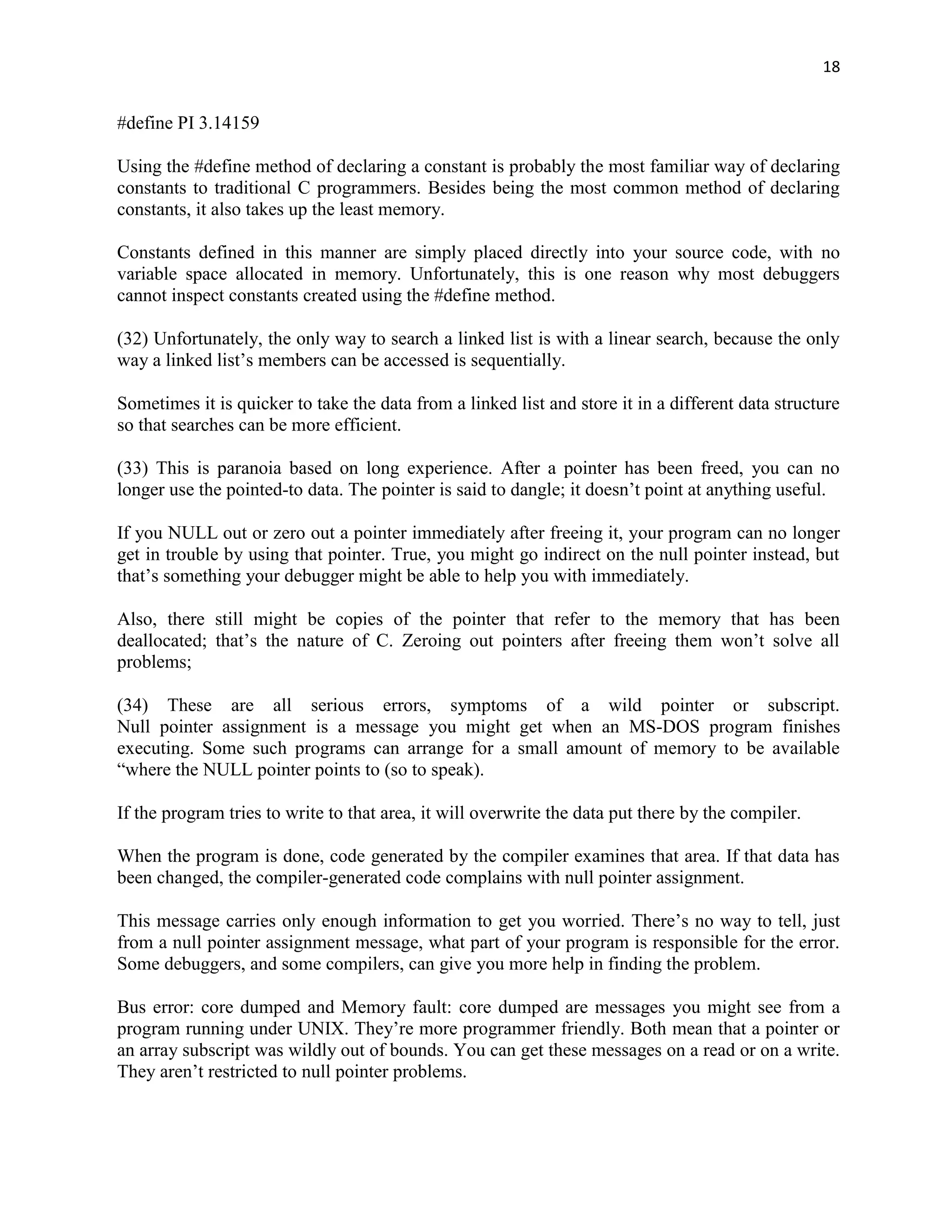 18


#define PI 3.14159

Using the #define method of declaring a constant is probably the most familiar way of declaring
constants to traditional C programmers. Besides being the most common method of declaring
constants, it also takes up the least memory.

Constants defined in this manner are simply placed directly into your source code, with no
variable space allocated in memory. Unfortunately, this is one reason why most debuggers
cannot inspect constants created using the #define method.

(32) Unfortunately, the only way to search a linked list is with a linear search, because the only
way a linked list‟s members can be accessed is sequentially.

Sometimes it is quicker to take the data from a linked list and store it in a different data structure
so that searches can be more efficient.

(33) This is paranoia based on long experience. After a pointer has been freed, you can no
longer use the pointed-to data. The pointer is said to dangle; it doesn‟t point at anything useful.

If you NULL out or zero out a pointer immediately after freeing it, your program can no longer
get in trouble by using that pointer. True, you might go indirect on the null pointer instead, but
that‟s something your debugger might be able to help you with immediately.

Also, there still might be copies of the pointer that refer to the memory that has been
deallocated; that‟s the nature of C. Zeroing out pointers after freeing them won‟t solve all
problems;

(34) These are all serious errors, symptoms of a wild pointer or subscript.
Null pointer assignment is a message you might get when an MS-DOS program finishes
executing. Some such programs can arrange for a small amount of memory to be available
“where the NULL pointer points to (so to speak).

If the program tries to write to that area, it will overwrite the data put there by the compiler.

When the program is done, code generated by the compiler examines that area. If that data has
been changed, the compiler-generated code complains with null pointer assignment.

This message carries only enough information to get you worried. There‟s no way to tell, just
from a null pointer assignment message, what part of your program is responsible for the error.
Some debuggers, and some compilers, can give you more help in finding the problem.

Bus error: core dumped and Memory fault: core dumped are messages you might see from a
program running under UNIX. They‟re more programmer friendly. Both mean that a pointer or
an array subscript was wildly out of bounds. You can get these messages on a read or on a write.
They aren‟t restricted to null pointer problems.
 