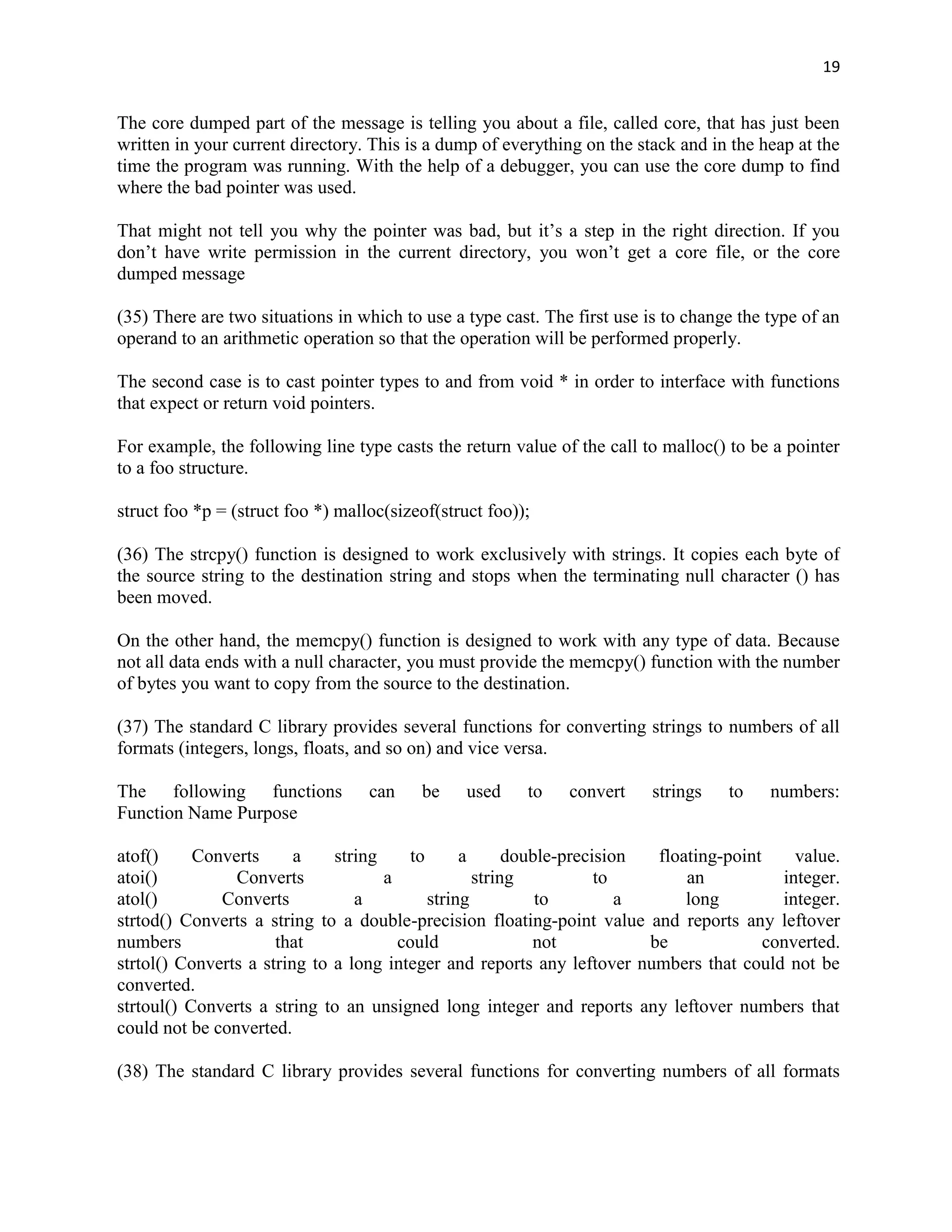 19


The core dumped part of the message is telling you about a file, called core, that has just been
written in your current directory. This is a dump of everything on the stack and in the heap at the
time the program was running. With the help of a debugger, you can use the core dump to find
where the bad pointer was used.

That might not tell you why the pointer was bad, but it‟s a step in the right direction. If you
don‟t have write permission in the current directory, you won‟t get a core file, or the core
dumped message

(35) There are two situations in which to use a type cast. The first use is to change the type of an
operand to an arithmetic operation so that the operation will be performed properly.

The second case is to cast pointer types to and from void * in order to interface with functions
that expect or return void pointers.

For example, the following line type casts the return value of the call to malloc() to be a pointer
to a foo structure.

struct foo *p = (struct foo *) malloc(sizeof(struct foo));

(36) The strcpy() function is designed to work exclusively with strings. It copies each byte of
the source string to the destination string and stops when the terminating null character () has
been moved.

On the other hand, the memcpy() function is designed to work with any type of data. Because
not all data ends with a null character, you must provide the memcpy() function with the number
of bytes you want to copy from the source to the destination.

(37) The standard C library provides several functions for converting strings to numbers of all
formats (integers, longs, floats, and so on) and vice versa.

The following functions            can    be     used    to   convert     strings   to    numbers:
Function Name Purpose

atof()     Converts      a    string     to      a      double-precision  floating-point     value.
atoi()          Converts             a             string           to        an           integer.
atol()        Converts           a          string          to         a      long         integer.
strtod() Converts a string to a double-precision floating-point value and reports any leftover
numbers               that             could               not           be              converted.
strtol() Converts a string to a long integer and reports any leftover numbers that could not be
converted.
strtoul() Converts a string to an unsigned long integer and reports any leftover numbers that
could not be converted.

(38) The standard C library provides several functions for converting numbers of all formats
 