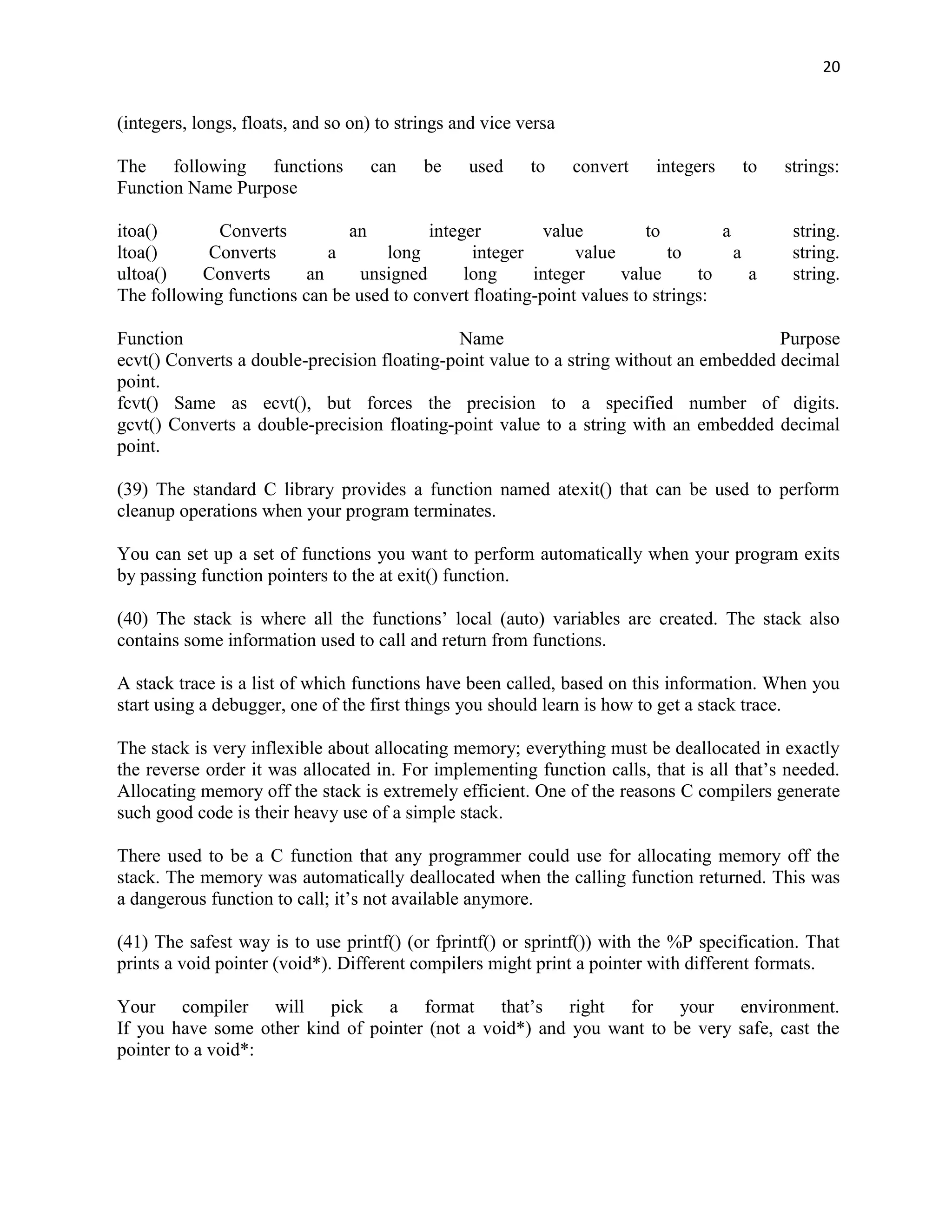 20


(integers, longs, floats, and so on) to strings and vice versa

The following functions            can     be    used     to     convert   integers   to   strings:
Function Name Purpose

itoa()       Converts         an         integer         value         to        a          string.
ltoa()     Converts         a      long        integer       value        to       a        string.
ultoa()    Converts      an     unsigned      long     integer     value      to     a      string.
The following functions can be used to convert floating-point values to strings:

Function                                     Name                                       Purpose
ecvt() Converts a double-precision floating-point value to a string without an embedded decimal
point.
fcvt() Same as ecvt(), but forces the precision to a specified number of digits.
gcvt() Converts a double-precision floating-point value to a string with an embedded decimal
point.

(39) The standard C library provides a function named atexit() that can be used to perform
cleanup operations when your program terminates.

You can set up a set of functions you want to perform automatically when your program exits
by passing function pointers to the at exit() function.

(40) The stack is where all the functions‟ local (auto) variables are created. The stack also
contains some information used to call and return from functions.

A stack trace is a list of which functions have been called, based on this information. When you
start using a debugger, one of the first things you should learn is how to get a stack trace.

The stack is very inflexible about allocating memory; everything must be deallocated in exactly
the reverse order it was allocated in. For implementing function calls, that is all that‟s needed.
Allocating memory off the stack is extremely efficient. One of the reasons C compilers generate
such good code is their heavy use of a simple stack.

There used to be a C function that any programmer could use for allocating memory off the
stack. The memory was automatically deallocated when the calling function returned. This was
a dangerous function to call; it‟s not available anymore.

(41) The safest way is to use printf() (or fprintf() or sprintf()) with the %P specification. That
prints a void pointer (void*). Different compilers might print a pointer with different formats.

Your compiler will pick a format that‟s right for your environment.
If you have some other kind of pointer (not a void*) and you want to be very safe, cast the
pointer to a void*:
 
