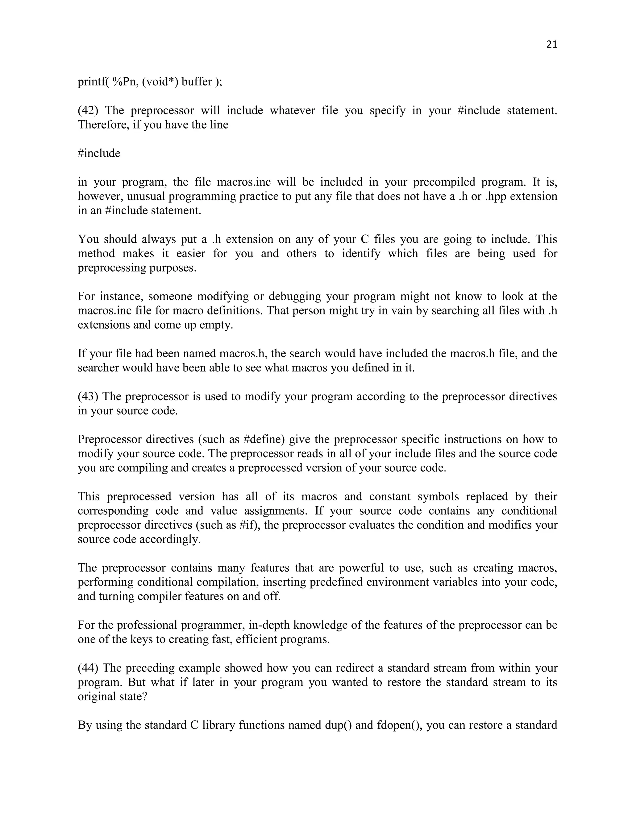 21


printf( %Pn, (void*) buffer );

(42) The preprocessor will include whatever file you specify in your #include statement.
Therefore, if you have the line

#include

in your program, the file macros.inc will be included in your precompiled program. It is,
however, unusual programming practice to put any file that does not have a .h or .hpp extension
in an #include statement.

You should always put a .h extension on any of your C files you are going to include. This
method makes it easier for you and others to identify which files are being used for
preprocessing purposes.

For instance, someone modifying or debugging your program might not know to look at the
macros.inc file for macro definitions. That person might try in vain by searching all files with .h
extensions and come up empty.

If your file had been named macros.h, the search would have included the macros.h file, and the
searcher would have been able to see what macros you defined in it.

(43) The preprocessor is used to modify your program according to the preprocessor directives
in your source code.

Preprocessor directives (such as #define) give the preprocessor specific instructions on how to
modify your source code. The preprocessor reads in all of your include files and the source code
you are compiling and creates a preprocessed version of your source code.

This preprocessed version has all of its macros and constant symbols replaced by their
corresponding code and value assignments. If your source code contains any conditional
preprocessor directives (such as #if), the preprocessor evaluates the condition and modifies your
source code accordingly.

The preprocessor contains many features that are powerful to use, such as creating macros,
performing conditional compilation, inserting predefined environment variables into your code,
and turning compiler features on and off.

For the professional programmer, in-depth knowledge of the features of the preprocessor can be
one of the keys to creating fast, efficient programs.

(44) The preceding example showed how you can redirect a standard stream from within your
program. But what if later in your program you wanted to restore the standard stream to its
original state?

By using the standard C library functions named dup() and fdopen(), you can restore a standard
 