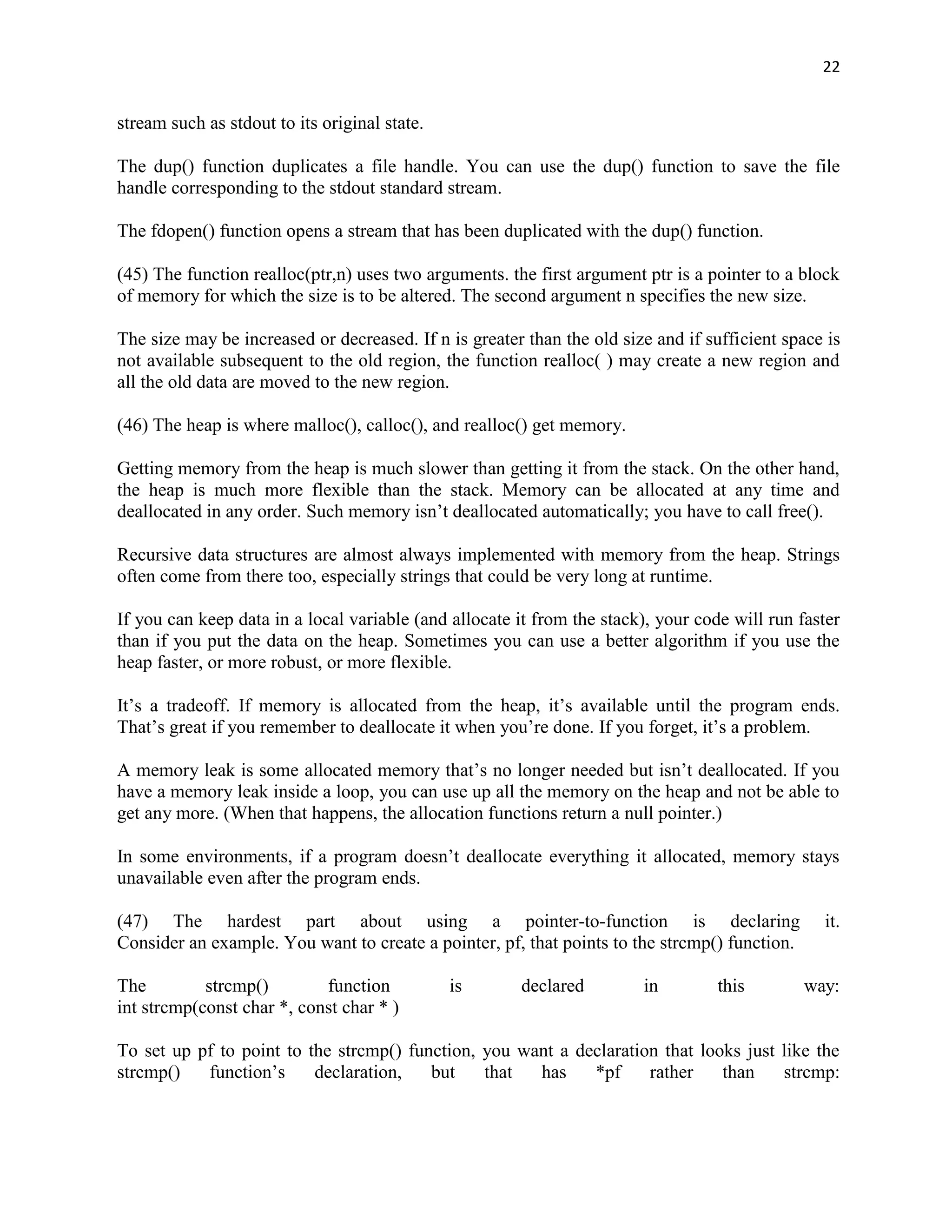 22


stream such as stdout to its original state.

The dup() function duplicates a file handle. You can use the dup() function to save the file
handle corresponding to the stdout standard stream.

The fdopen() function opens a stream that has been duplicated with the dup() function.

(45) The function realloc(ptr,n) uses two arguments. the first argument ptr is a pointer to a block
of memory for which the size is to be altered. The second argument n specifies the new size.

The size may be increased or decreased. If n is greater than the old size and if sufficient space is
not available subsequent to the old region, the function realloc( ) may create a new region and
all the old data are moved to the new region.

(46) The heap is where malloc(), calloc(), and realloc() get memory.

Getting memory from the heap is much slower than getting it from the stack. On the other hand,
the heap is much more flexible than the stack. Memory can be allocated at any time and
deallocated in any order. Such memory isn‟t deallocated automatically; you have to call free().

Recursive data structures are almost always implemented with memory from the heap. Strings
often come from there too, especially strings that could be very long at runtime.

If you can keep data in a local variable (and allocate it from the stack), your code will run faster
than if you put the data on the heap. Sometimes you can use a better algorithm if you use the
heap faster, or more robust, or more flexible.

It‟s a tradeoff. If memory is allocated from the heap, it‟s available until the program ends.
That‟s great if you remember to deallocate it when you‟re done. If you forget, it‟s a problem.

A memory leak is some allocated memory that‟s no longer needed but isn‟t deallocated. If you
have a memory leak inside a loop, you can use up all the memory on the heap and not be able to
get any more. (When that happens, the allocation functions return a null pointer.)

In some environments, if a program doesn‟t deallocate everything it allocated, memory stays
unavailable even after the program ends.

(47) The hardest part about using a pointer-to-function is declaring                             it.
Consider an example. You want to create a pointer, pf, that points to the strcmp() function.

The         strcmp()        function           is      declared         in         this        way:
int strcmp(const char *, const char * )

To set up pf to point to the strcmp() function, you want a declaration that looks just like the
strcmp()   function‟s     declaration,   but    that  has    *pf     rather    than    strcmp:
 