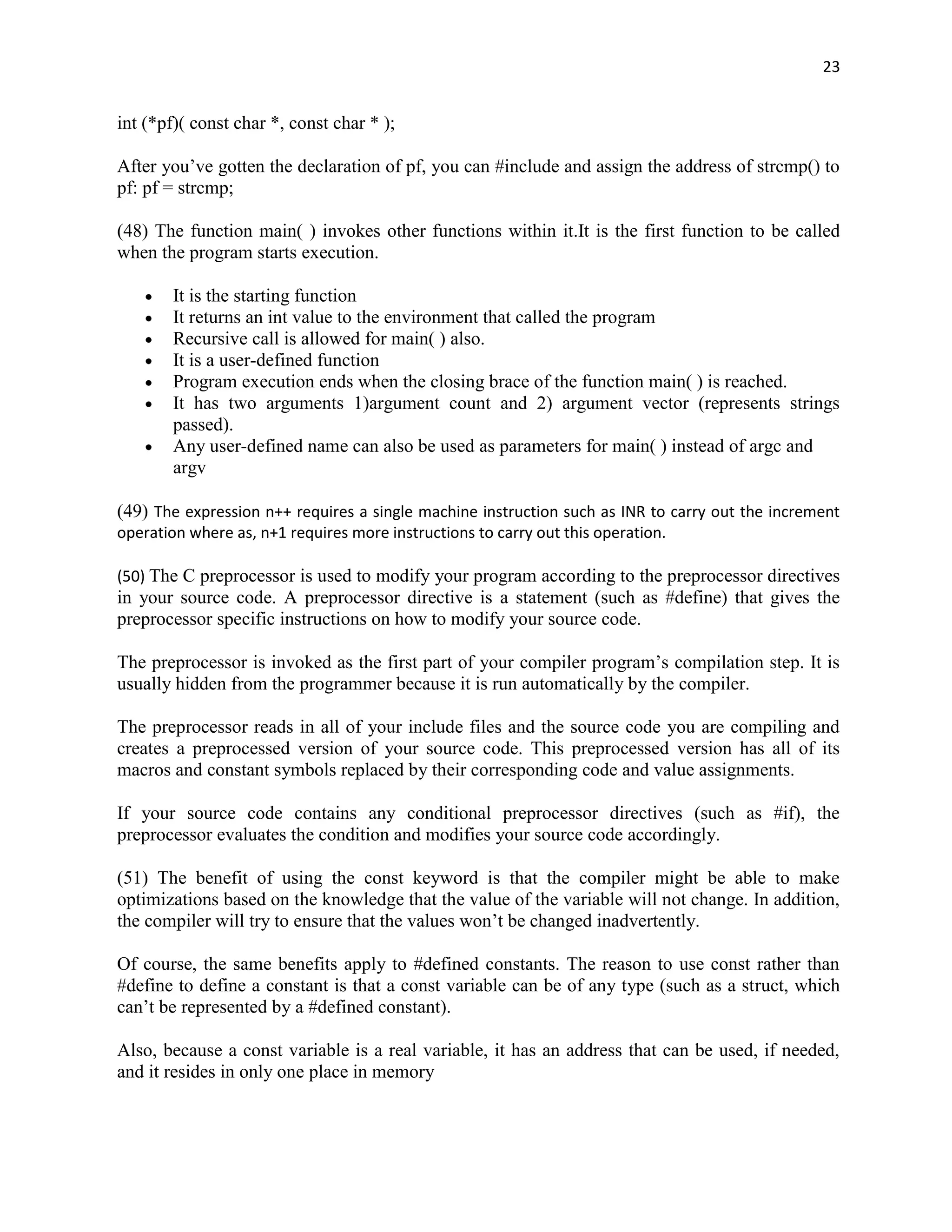 23


int (*pf)( const char *, const char * );

After you‟ve gotten the declaration of pf, you can #include and assign the address of strcmp() to
pf: pf = strcmp;

(48) The function main( ) invokes other functions within it.It is the first function to be called
when the program starts execution.

        It is the starting function
        It returns an int value to the environment that called the program
        Recursive call is allowed for main( ) also.
        It is a user-defined function
        Program execution ends when the closing brace of the function main( ) is reached.
        It has two arguments 1)argument count and 2) argument vector (represents strings
        passed).
        Any user-defined name can also be used as parameters for main( ) instead of argc and
        argv

(49) The expression n++ requires a single machine instruction such as INR to carry out the increment
operation where as, n+1 requires more instructions to carry out this operation.

(50) The C preprocessor is used to modify your program according to the preprocessor directives
in your source code. A preprocessor directive is a statement (such as #define) that gives the
preprocessor specific instructions on how to modify your source code.

The preprocessor is invoked as the first part of your compiler program‟s compilation step. It is
usually hidden from the programmer because it is run automatically by the compiler.

The preprocessor reads in all of your include files and the source code you are compiling and
creates a preprocessed version of your source code. This preprocessed version has all of its
macros and constant symbols replaced by their corresponding code and value assignments.

If your source code contains any conditional preprocessor directives (such as #if), the
preprocessor evaluates the condition and modifies your source code accordingly.

(51) The benefit of using the const keyword is that the compiler might be able to make
optimizations based on the knowledge that the value of the variable will not change. In addition,
the compiler will try to ensure that the values won‟t be changed inadvertently.

Of course, the same benefits apply to #defined constants. The reason to use const rather than
#define to define a constant is that a const variable can be of any type (such as a struct, which
can‟t be represented by a #defined constant).

Also, because a const variable is a real variable, it has an address that can be used, if needed,
and it resides in only one place in memory
 