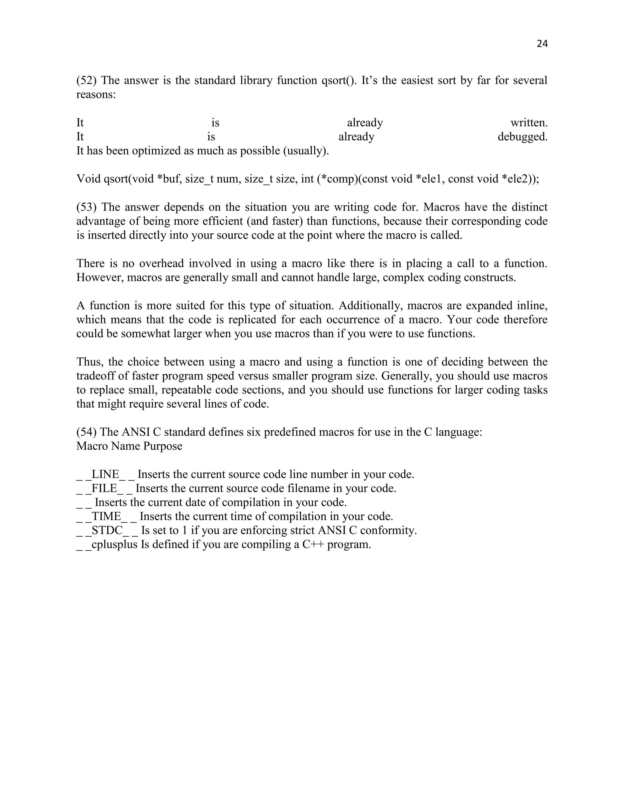 24


(52) The answer is the standard library function qsort(). It‟s the easiest sort by far for several
reasons:

It                         is                          already                           written.
It                        is                         already                           debugged.
It has been optimized as much as possible (usually).

Void qsort(void *buf, size_t num, size_t size, int (*comp)(const void *ele1, const void *ele2));

(53) The answer depends on the situation you are writing code for. Macros have the distinct
advantage of being more efficient (and faster) than functions, because their corresponding code
is inserted directly into your source code at the point where the macro is called.

There is no overhead involved in using a macro like there is in placing a call to a function.
However, macros are generally small and cannot handle large, complex coding constructs.

A function is more suited for this type of situation. Additionally, macros are expanded inline,
which means that the code is replicated for each occurrence of a macro. Your code therefore
could be somewhat larger when you use macros than if you were to use functions.

Thus, the choice between using a macro and using a function is one of deciding between the
tradeoff of faster program speed versus smaller program size. Generally, you should use macros
to replace small, repeatable code sections, and you should use functions for larger coding tasks
that might require several lines of code.

(54) The ANSI C standard defines six predefined macros for use in the C language:
Macro Name Purpose

_ _LINE_ _ Inserts the current source code line number in your code.
_ _FILE_ _ Inserts the current source code filename in your code.
_ _ Inserts the current date of compilation in your code.
_ _TIME_ _ Inserts the current time of compilation in your code.
_ _STDC_ _ Is set to 1 if you are enforcing strict ANSI C conformity.
_ _cplusplus Is defined if you are compiling a C++ program.
 