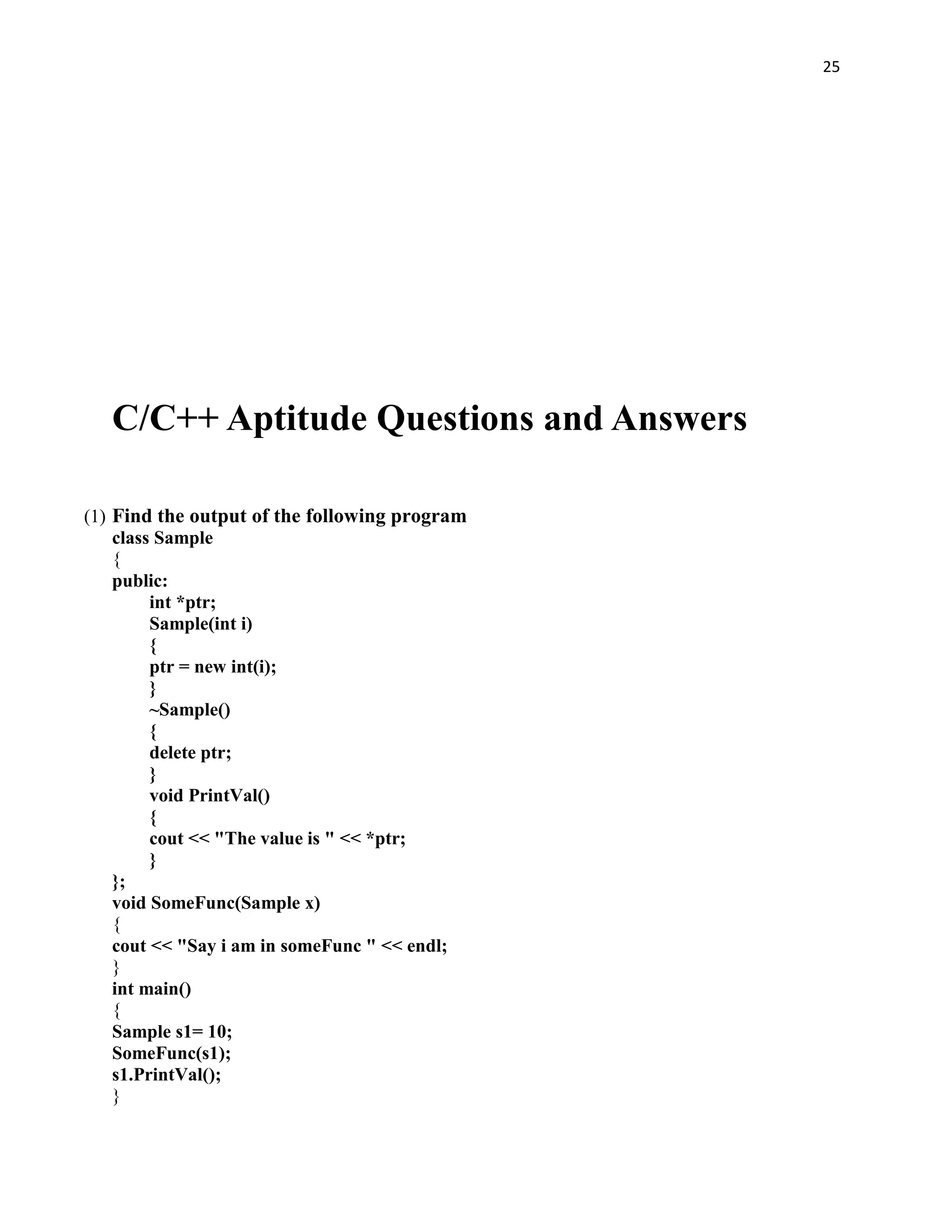 25




   C/C++ Aptitude Questions and Answers

(1) Find the output of the following program
    class Sample
    {
    public:
         int *ptr;
         Sample(int i)
         {
         ptr = new int(i);
         }
         ~Sample()
         {
         delete ptr;
         }
         void PrintVal()
         {
         cout << "The value is " << *ptr;
         }
    };
    void SomeFunc(Sample x)
    {
    cout << "Say i am in someFunc " << endl;
    }
    int main()
    {
    Sample s1= 10;
    SomeFunc(s1);
    s1.PrintVal();
    }
 