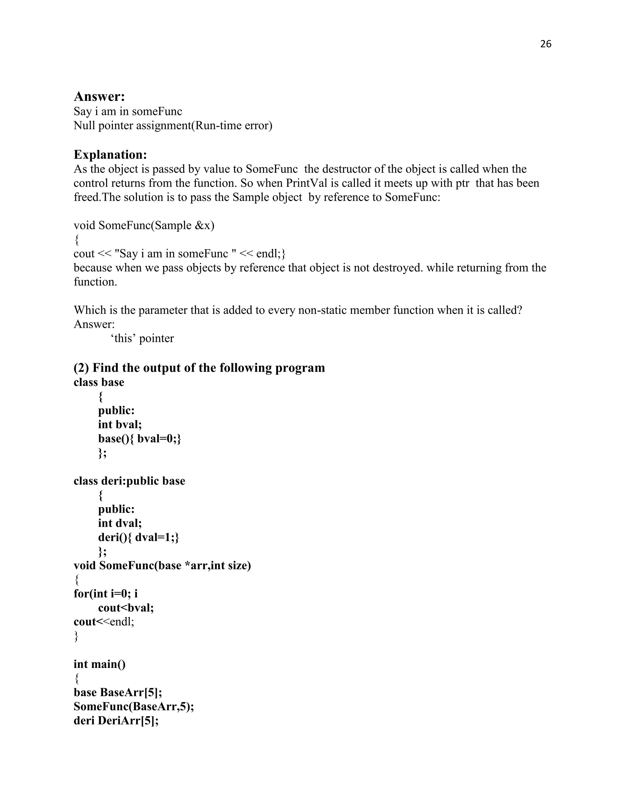 26



Answer:
Say i am in someFunc
Null pointer assignment(Run-time error)

Explanation:
As the object is passed by value to SomeFunc the destructor of the object is called when the
control returns from the function. So when PrintVal is called it meets up with ptr that has been
freed.The solution is to pass the Sample object by reference to SomeFunc:

void SomeFunc(Sample &x)
{
cout << "Say i am in someFunc " << endl;}
because when we pass objects by reference that object is not destroyed. while returning from the
function.

Which is the parameter that is added to every non-static member function when it is called?
Answer:
      „this‟ pointer

(2) Find the output of the following program
class base
     {
     public:
     int bval;
     base(){ bval=0;}
     };

class deri:public base
     {
     public:
     int dval;
     deri(){ dval=1;}
     };
void SomeFunc(base *arr,int size)
{
for(int i=0; i
     cout<bval;
cout<<endl;
}

int main()
{
base BaseArr[5];
SomeFunc(BaseArr,5);
deri DeriArr[5];
 
