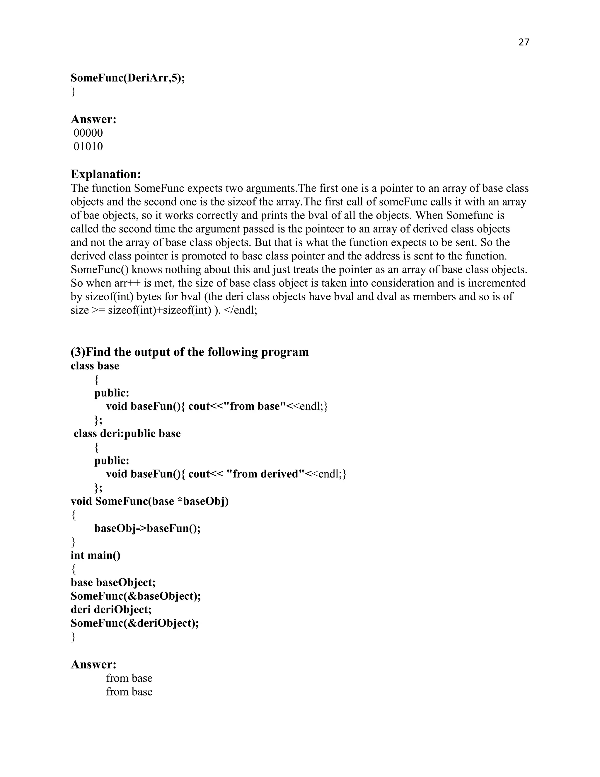 27


SomeFunc(DeriArr,5);
}

Answer:
00000
01010

Explanation:
The function SomeFunc expects two arguments.The first one is a pointer to an array of base class
objects and the second one is the sizeof the array.The first call of someFunc calls it with an array
of bae objects, so it works correctly and prints the bval of all the objects. When Somefunc is
called the second time the argument passed is the pointeer to an array of derived class objects
and not the array of base class objects. But that is what the function expects to be sent. So the
derived class pointer is promoted to base class pointer and the address is sent to the function.
SomeFunc() knows nothing about this and just treats the pointer as an array of base class objects.
So when arr++ is met, the size of base class object is taken into consideration and is incremented
by sizeof(int) bytes for bval (the deri class objects have bval and dval as members and so is of
size >= sizeof(int)+sizeof(int) ). </endl;


(3)Find the output of the following program
class base
     {
     public:
        void baseFun(){ cout<<"from base"<<endl;}
     };
 class deri:public base
     {
     public:
        void baseFun(){ cout<< "from derived"<<endl;}
     };
void SomeFunc(base *baseObj)
{
     baseObj->baseFun();
}
int main()
{
base baseObject;
SomeFunc(&baseObject);
deri deriObject;
SomeFunc(&deriObject);
}

Answer:
        from base
        from base
 