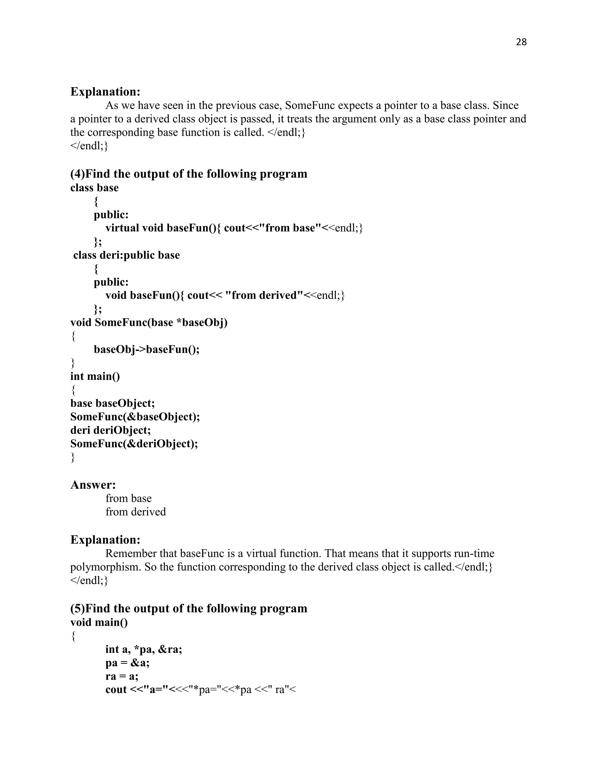 28



Explanation:
        As we have seen in the previous case, SomeFunc expects a pointer to a base class. Since
a pointer to a derived class object is passed, it treats the argument only as a base class pointer and
the corresponding base function is called. </endl;}
</endl;}

(4)Find the output of the following program
class base
     {
     public:
        virtual void baseFun(){ cout<<"from base"<<endl;}
     };
 class deri:public base
     {
     public:
        void baseFun(){ cout<< "from derived"<<endl;}
     };
void SomeFunc(base *baseObj)
{
     baseObj->baseFun();
}
int main()
{
base baseObject;
SomeFunc(&baseObject);
deri deriObject;
SomeFunc(&deriObject);
}

Answer:
       from base
       from derived

Explanation:
       Remember that baseFunc is a virtual function. That means that it supports run-time
polymorphism. So the function corresponding to the derived class object is called.</endl;}
</endl;}

(5)Find the output of the following program
void main()
{
      int a, *pa, &ra;
      pa = &a;
      ra = a;
      cout <<"a="<<<"*pa="<<*pa <<" ra"<
 