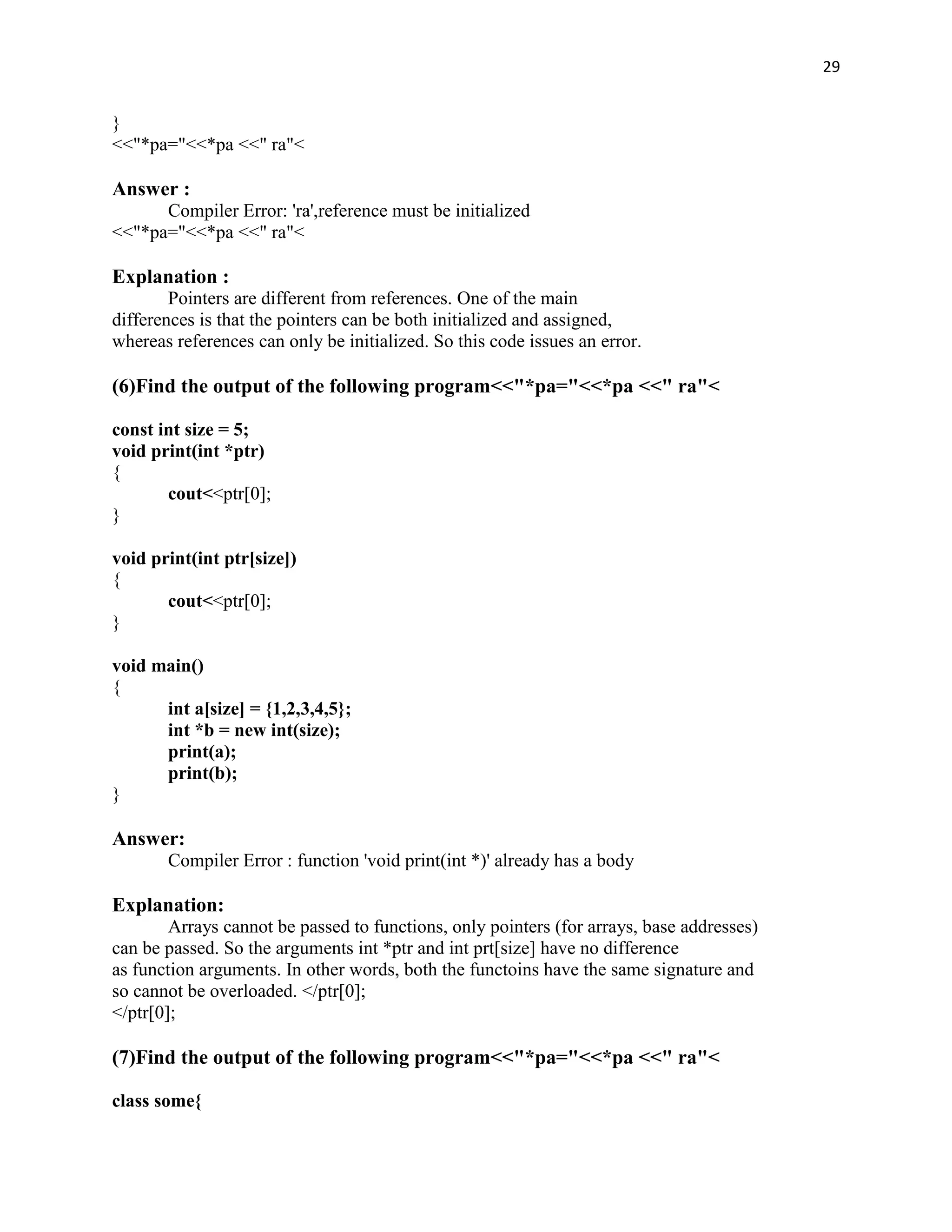 29


}
<<"*pa="<<*pa <<" ra"<

Answer :
      Compiler Error: 'ra',reference must be initialized
<<"*pa="<<*pa <<" ra"<

Explanation :
        Pointers are different from references. One of the main
differences is that the pointers can be both initialized and assigned,
whereas references can only be initialized. So this code issues an error.

(6)Find the output of the following program<<"*pa="<<*pa <<" ra"<

const int size = 5;
void print(int *ptr)
{
       cout<<ptr[0];
}

void print(int ptr[size])
{
       cout<<ptr[0];
}

void main()
{
      int a[size] = {1,2,3,4,5};
      int *b = new int(size);
      print(a);
      print(b);
}

Answer:
       Compiler Error : function 'void print(int *)' already has a body

Explanation:
        Arrays cannot be passed to functions, only pointers (for arrays, base addresses)
can be passed. So the arguments int *ptr and int prt[size] have no difference
as function arguments. In other words, both the functoins have the same signature and
so cannot be overloaded. </ptr[0];
</ptr[0];

(7)Find the output of the following program<<"*pa="<<*pa <<" ra"<

class some{
 